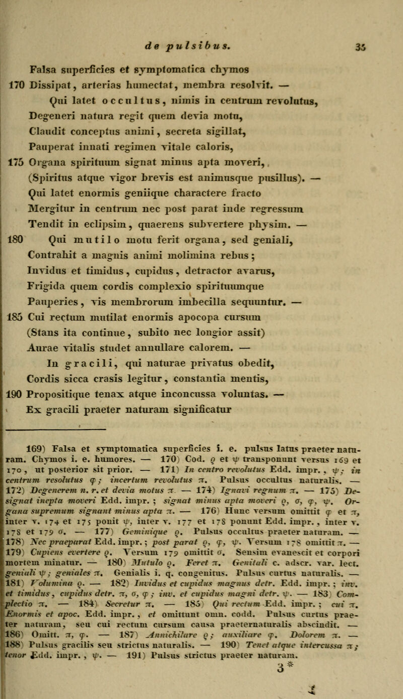 Falsa snperficies et symptomatiea chymos 170 Bissipat, arterias humectat, memhra resolvit. — Qui latet o c c 111111 s , nimis in ceutruni revolutus, Deg-eneri natura regit cpiem devia motn, Claudit conceptus animi, secreta sigillat, Pauperat innati regiinen vitale caloris, 175 Oigana spirituum signat minus apta moveri, (Spiritus atque vigor brevis est aniinuscrue pusillus). — Qui latet enormis geniicrue charactere fracto Mergitur in eentruni nec post parat inde regressum Tendit in eclipsim, cruaerens subvertere phvsim. — 180 Oui m u t i 1 0 motu ferit organa , sed g-eniali, Contrahit a niagnis animi molimina rehus ; Invidus et timidus , cupidus, detractor avams, Frigida cjnem cordis complexio spirituumcjue Pauperies, vis meml)rorum iinbeciUa secruuntur. — 185 Cui rectum nmtilat enormis apocopa cursuni (Stans ita continue, subito nec longior assit) Aurae vitalis studet annullaxe calorem. — In gracili, qui naturae jmvatus ohedit, Corclis sicca crasis legitur, constantia nientis, 190 Propositicrue tenax atcjue inconcussa voluntas. — Ex gTacili praeter naturam significarur 169^ Falsa et symptoniatica superficies i. e. pnlsus latus praeter nata- ram. Chyinos i. e. huniores. — 170 Cod. o et w transponunt versus 169 et ut posterior sit prior. — 171 In centro reiolutus Edd. impr. . tJ .• in centrum resolutus cr ,• incertum revolutus t. Pulsus occultus nanrralis. — 172 Degenerern n. r.et devia motus t — 17-ix Ignavi regnurn t. — 17oN De- signat inepta moveri Edd. iuipr. ; signat rninus apta moveri 0. a. gr. k\ Or- gana supremum signant minus apfa rr. — 176 Huuc versuru ouiittit <r et t, iuter v. 174 et 175 ponit u . iuter v. 177 et 17S ponunt Edd. iuipr. . iuter v. et \~<j 0. — 177 Gcrninique 0. Pulsus occultus praeter uaturam. — 178 Nee praeparat Edd. iuipr. ; post parat 0, <f, tp, Yersum 1 7 S omittit t.— 179' Cupiens everiere o. Yersuni 179 omittir 0. Seu>im evane>cit et corpori mortem miuatur. — 180N Jlutulo 0. Feret t. Geniiali c. ad>cr. var. lect. geniali U'; geniales t. Genialis i. q. cougeuitus. Pslsos curtus uaturali>. — 181 J'oIumina 0. — 18'2 Invidus et cupidus magnus dctr. Edd. impr. ; inv. et timidus, cupidus detr. t, 0, y ; inv. et cupidus magni dctr. v. — 183 Corn- plectio t. — 184 Sccrctur t. — 185 Qui reciurn Eild. impr. ; cui t. Enormis ct apoc. Edd. impr. . et ominuut omu. codd. Pulsus curtus prae- ter uaturam, seu cui rectum cursum causa praeternaturali> absciudit. — 18lV Omitt. T, <r. — 187N ^innichilare Q; auxiliare <p. Dolorem t. — i) Pulsus gracilis seu strictus uaturalis. — 190 Tcnct atque intercussa t/ Edd. impr. , y. — 191x Pul>u> stxictus praeter naniram. 3*