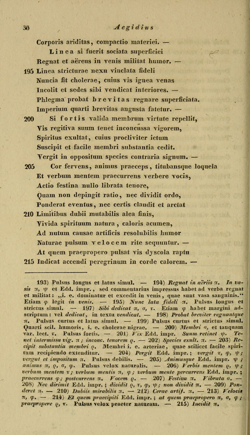 Corpovis ariditas, compactio niateriei. — Linea si fnerit sociata superficiei Regnat et aereus in venis militat hmnor. — 195 Linea stricturae nexu vinclata fitleli Nuncia fit cholerae, cuius yis ig-nea venas Incolit et sedes sihi vendicat interiores. — Phlegma prohat hrevitas regnare superficiafa. Imperiuin quarti hrevitas angusta fatetur. — 200 Si fortis valida meinbmm virtute repellit, Vis regitiva suum tenet inconcussa vigorem, Spiritus exultat, cuius procliviter ictum Suscix>it et facile memhri suhstantia cedit. Yergit in oppositum species contraria sigiium. — 205 Cor fervens, animus praeceps, tituhansque loquela Et verhuin mentem praecurrens verhere vocis, Aetio festina nulio lihrata teuore, Qiuun non deinngit ratio, nec dividit ordo, Ponderat eventus, nec certis claudit et arctat 210 Limitihus duhii mutahilis alea finis, Yivida spirituum natura, caloris acumen, Ad iiutum causae artificis resoluhilis humor Naturae pulsum v e 1 o c e m rite sequuntur. — At quem praepropero pulsat vis dyscola raptu 215 Indicat accendi peregriniun in corde calorem. — 193) Pulsus longus et latus simul. — 194) Regnat in aeriis n. In va- sis n, ip et Edd. iinpr., sed commentarius impressus habet ad verba regnat et militat: „i. e. dominatur et excedit in venis, quae sunt vasa sanguinis. Etiam q> legit in venis. — 195) Nunc lata fideli n. Pulsus longus et strictus siniul. — 197) Sibi dedicat n, o, t. Etiam <p habet niargini ad- scriptum: vel dedicat, in textu vendicat. — 198) Probat brcviter regnantque n. Pulsus curtus et latus simul. — 199) Pulsus curtus et strictus simul. Quarti scil. humoris, i. e. cholerae nigrae. — 200) Mevibri o, et tanquam var. lect. %. Pulsus fortis. — 201) Vix Edd. impr. Suum retinet \\>. Te- net intermissa vig. tc ; inconc. tenorcm q. — 202) Species exult. n. — 203) Re- cipit substantia membri o. Membri i. e. arteriae, quae scilicet facile spiri- tum recipiendo extenditur. — 204) Pergit Edd. impr.; vwgit r, cp, t/' / vei-gat et impositum n. Pulsus debilis. — 205) uinimusque Edd. impr. t// ,• animus ti, q, a, q>. Pulsus velox naturalis. — 206) Verbis menlem q, t/> ,• vcrbum mcntem x; vcrbum mentis tc, cp ; verbum mente percurrens Edd. impr. ; praecurrens cp ; postcurrens tc. Vocem Q. — 207) Festiva n. Vibrata o. — 208) Nec dirimit Edd. impr. ; dividit o, t, cp> ip; non dividit ti. — 209) Pon- deret n. — 210) Dubiis mirabitis n. — 212) Cerae artif. tc. — 213) Velocis n, q>. — 214) Et quem praecipiti Edd. impr. ; at quem praepropero n, a, <p ; praepropere o, r. Pulsus velox praeter naturain. — 215) Incidit n.