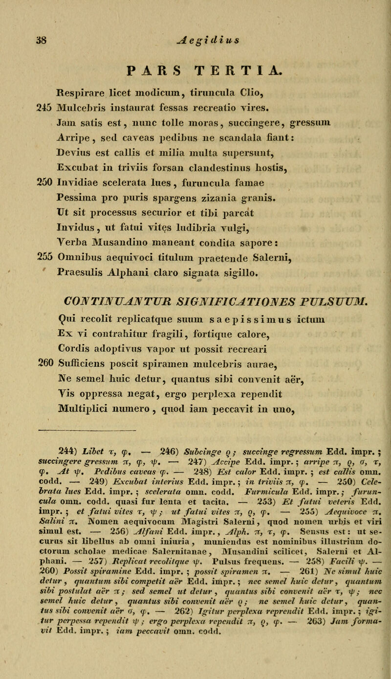 PARS TERTIA. Respirare licet modicuni, tiruncula Clio, 245 Mulcebris instaurat fessas recreatio vires. Jam satis est, nimc tolle moras, succingere, gressum Arripe, sed caveas peclibus ne scandala fiant: Devius est callis et milia multa supersunt, Excubat in triviis forsan clandestinus hostis, 250 Invidiae scelerata lues, furuncula famae Pessima pro i>uris sj>argens zizania granis. Vt sit processus securior et tibi parcat Invidus, ut fatiii vites ludibria vulgi, Yerba Musandino maneant condita sapore: 255 Omnibus aequivoci titulum praetende Salerni, Praesulis Alpbani claro signata sigillo, CONTINUANTUR SIGNIFICATIONES PULSUU3I. Qui recolit replicatc[iie suum saepissimus ictum Ex vi contrabitur fragili, forticme calore, Cordis adoptivus vapor ut possit recreari 260 Sumciens poscit spiramen mulcebris aurae, Ne semel huic defcur, quantus sibi convenit aer, Vis oppressa negat, ergo perplexa rej>endit Multiplici nmnero, cjuod iam peccavit in uno, 244) Libet r, <p. — 246) Subcinge q ; succinge regressum Edd. impr. ; succingere gressum 71, <p, ip. — 247) Accipe Edd. impr.; arripe tt, q, o, t, (jd. ^Lt ip, Pcdibus caveas <p. — 248) Est calor Edd. impr. ; est callis omn. codd. — 249) Excubat interius Edd. impr.; in triviis rc, cp. — 250) Cele- brata 7ues Edd. impr. ; scelerata omn. codd. Furmicula Edd. impr.; furun- cula omn. codd. quasi fur lenta et tacita. — 253) Et fatui veteris Edd. impr. ; et fatui vites %, ip ; ut fatui vites -x, Q, <j>. — 255) Aequivoce 71. Salini 71. Nomen aequivocum Magistri Salerni, quod nomen urbis et riri simul est. — 256) Alfani Edd. iinpr., Alph. 71, %, <p. Sensus est: ut se- curus sit libellus ab omui iniuria, muniendus est nominibus illustrium do- ctorum scholae merlicae Salernitanae, Musandini scilicet, Salerni et Al- phani. — 257) RepHcat rccolilque xp. Pulsus frequens. — 258) Facili ip. — 260) Possit spiramine Edd. impr. ; possit spiramcn 71. — 261) Ne simul huic detur , quantum sibi competit aer Edd. inipr.; nec semel huic dcfur, quantum sibi postulat aer o: / sed semel 7it detur , quantus sibi convenit acr r, xp; nec semel huic detur, quantus sibi convenit aer q ; ne semel huic dctur, quan- tus sibi convenit aer 0, <p. — 262) Igitur perplcxa reprcndit Edd. impr.; igi- tur perpessa rependit ip ; ergo perplexa repcndit 7t, Q, <p. — 263) Jam forma- vit Edd. impr. ; iam peccavit oinn. codd.