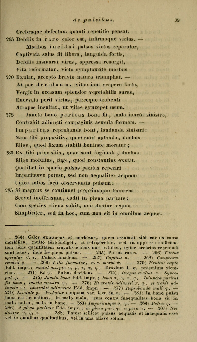 dc )> u Ls ib ut>. Crebraque defectum quanti repetitio pensat. 205 Debilis in raro calor cst, iafirmaque \irtus. — Motibus inc.idui pulsus \irtus reparaiur, Captivata salus fit libera, languida toriis, Dcbilis Lnstaurat vires, oppressa reftnrgit, Tita reforinatur, victo syinptomite morJnis 270 Ivxulat, accepto bravio liatura triuinj)Iiat. — At per deciduum, vitae iam vespere lacto, Vergit in occasum sjdendor vegetabilis aurae, Enervata perit virtus, parceque tralienti Atroj)os insultat, ut vitae svncoj)et usuui. '275 Juncta hono j)aritas J)Oiia fit, mala iuncta sijiistro, Contraliit adiuncti coinpaginis aemula formam. — Imj)aritas reprohanda J)oui, laudanda sinislri : Nam tiJ)i j)roj)ositis, quae sunt optanda, duoJ)iis EJige, quod fixum stabili ])onitate moratur; '280 Ex tiJ)i jnopositis, quae sunt fugienda, duobus Elige mobilius, fuge, quod constantius exstat. Qualibet in sj)ecie pulsus paritas rej)eriri Imparitasve potest, sed non aequaliter aequttiu Unica solius facit observantia pulsum: 285 Si magnus se continuet propriumque tenorem Servet inoffensum, cadit in plena paritnte; Cum sj)ecies aliena suJ)it, non dicitur aequus Simpliciter, sed in boc, cum non sit in omnibus aequus. — 264) Calor extraneus et niorbosus, quem assunisit sibi cor ex causa morbiiica, multo aere indiget, ut refrigeretur, sed vis oppressa suflicien- tem aeris quantitateni singulis ictibus non exhibet, igitur crebrius repetendi sunt ictus, inde frequens pulsus. — 265) Pulsus rarus. — 266) firtus operatur o, t. Pulsus incidens. — 267) Capiiva o. — 268) Compressa resolvit o. — 269) Vita formatur, v. s. morbi %]f. — 270) Exulfat capfo Edd. iinpr. ; exulat accepto tt, o, t, (p, y. liravium i. q. praemium vicro- riae. — 271) Et yj. Pulsus decidens. — 274) Airopos exuttat «/>. Sipico- put o. — 275) Juncta bona Edd. impr. ; bono ti, o, r, cp. Iuiu/icta pariias fit bona, iuncla sinisiro i/V. — 276) Et irahit adiuncti .7, <p ; et trahit ad- iuiicla o; contrahit adiunctae Edd. impr. — 277) Reprohanda inali <p. — 279) Levitate o. Probaiur tanquam var. lect. in x. — 281) ln bono pulsu bona est aequalitas, in malo mala, cum contra inaequalitas bona sit in malo pulsu , mala in bouo. — 283) Imparitasque o, i/1. — 284) Puhus g. — 286) JL plena paritate Edd. impr. ,• in plena par. <p ,■ a pura r. — 287 > Nec dicitur n, o, o. ■— 288) Potest scilicet pulsus aequalis et inaequalis esse vel in omnibus qualitatibus, vel in una aliave solum.