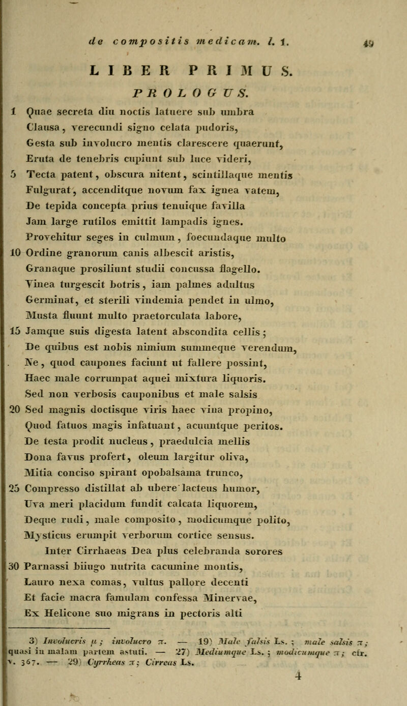 L I B E R P R I 31 U S. P R O L O G U S. 1 Quae secrela diu noctis latuere sub umbra CJausa, Yerecuudi signo celata pudoris, Gesta sub iuvolucro lnentis clarescere quaerunt, Eruta de tenebris cupiuut sub luce videri, 5 Tecta patent, obscura nitent, scintillaque nientis Fulgurat, accenditque noviun fax ignea yatein, De tepida concepta prius tenuique favilla Jain large rutilos euiiltit lauipadis ignes. Provehitur seges in culuiuni, foecundaque niulto 10 Ordine granoriun canis albescit aristis, Granaque prosiliunt studii concussa flagello. Yinea turgescit botris, iaui palnies adultus Genninat, et sterili vindeniia pendet in ulmo, Musta fluunt nmlto praetorculata labore, 15 Jamque suis digesta latent abscondita cellis ; De quibus est nobis nimium sunmieque verendiun, Ne, quod caupones faciimt ut fallere possint, Haec male corruinpat aquei mixtura liquoris. Sed non verbosis cauponibus et male salsis 20 Sed lnagnis doctisque viris haec viua propino, Ouod fatuos magis infatuant, acuuntque peritos. De testa prodit nucleus, i^raedulcia mellis Dona favus profert, oleum largitur oliva, Mitia couciso spirant opobalsama trunco, 25 Compresso distiUat ab ubere lacteus humor, Uva meri placidum fundit calcata liquorem, Deque rudi, male composito , modicumque polito, Mysticus erumpit verboriuu cortice sensus. Inter Cirrhaeas Dea plus celebranda sorores 30 Paruassi biiugo nutrita caciunine montis, Lauro nexa comas, vulrus pallore decenti Et facie macra famidam confessa Minervae, Ex Helicone suo migrans in pectoris alti 3 Imolucris u ; involucro rr. — 19^ Male falsis L>. ; male «o2su rr ,• qua>i iu uialam parteou a>tuti. — 27) Mediumque L>. 5 moutcumque ~; ctr. \. 367. — '^9; Cyrrheas rc; Cirreus Ls.