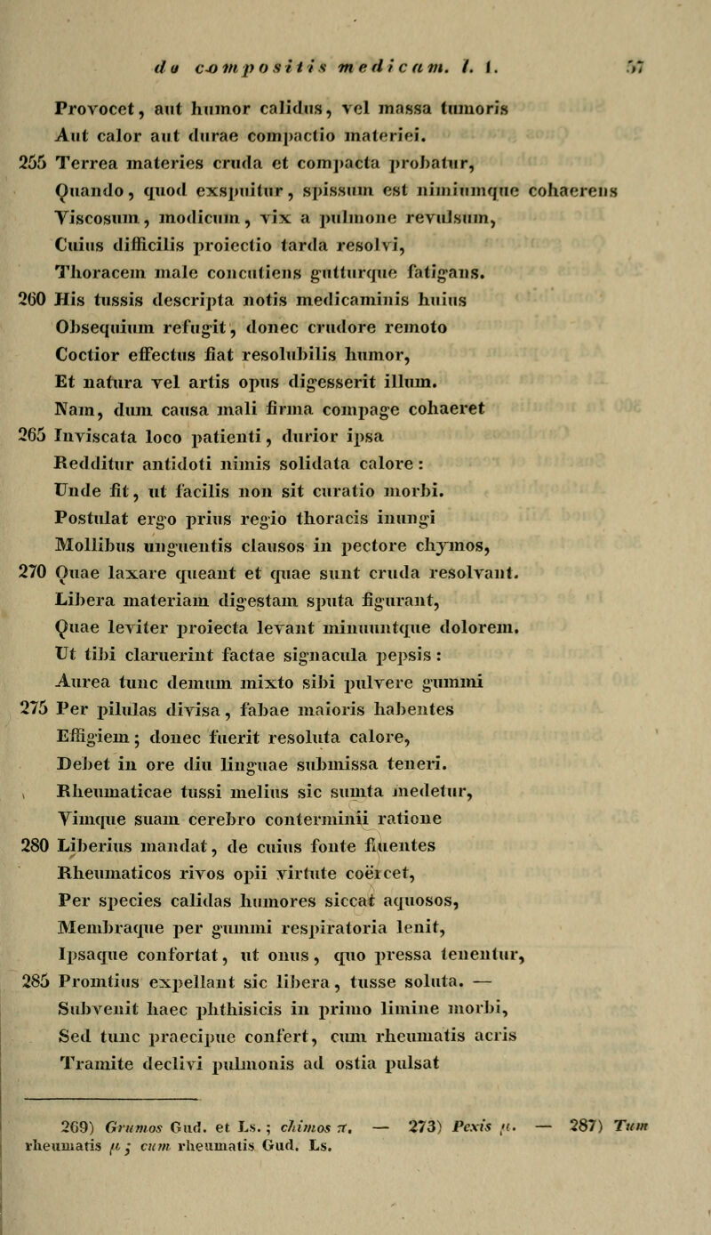 Provocet, aut humor calidus, vel mnssa tmnoris Aut calor aut durae compactio materiei. 255 Terrea materies cruda et compacta probatur, Quando, quod exspuitur, spissmn est iiimiumque cohaereus Viscosum, modicmn, vix a pulmone revuJsum, Cuius diflicilis proiectio tarda resolvi, Thoracem male concutiens gutturque fatigvnns. 260 His tussis descripta notis medicaminis huius Obsequium refugit, donec crudore remoto Coctior effectus fiat resoluhilis humor, Et liatura vel artis opus digesserit illum. Nam, dum causa mali firma compage cohaeret 265 Inviscata loco patienti, durior ipsa Redditur antidoti nimis solidata calore : Unde fit, ut facilis non sit curatio morbi. Postulat ergo prius regio thoracis inungi Mollibus unguentis clausos in pectore chymos, 270 Ouae laxare queant et quae sunt cruda resolvant. Libera materiam digestam sputa figurant, <Juae leviter j)roiecta levant minuuntque dolorem. Vt tibi claruerint factae signacula pepsis: Aurea tunc demum mixto sibi pulvere gummi 275 Per pilulas divisa, fabae maioris haJ)entes Effigiem; donec fuerit resoluta calore, DeJ)et in ore diu linguae sul)inissa teneri. , Rhemnaticae tussi melius sic smnta inedetur, Vimque suain cerebro conterminii ratione 280 Liberius mandat, de cuius fonte fuientes Rheumaticos rivos opii virtute coeicer, Per species calidas humores siccat aquosos, Membraque per gummi rcs|)iratoria lenit, Ipsaque confortat, ut onus, quo jn-essa tenentur, 285 Promtius expellant sic liJ)era, tusse soluta. — Subvenit haec phthisicis in primo limine morbi, Sed tunc j)raecipue confert, cum rhemnatis acris Tramite declivi pulmonis ad ostia pulsat 269) Grumos Gud. et Ls.; cJiimos tt. — 273) Pexis ft. — 287) Tum rlieuniatis [i j cum rheumatis Gud. Ls.