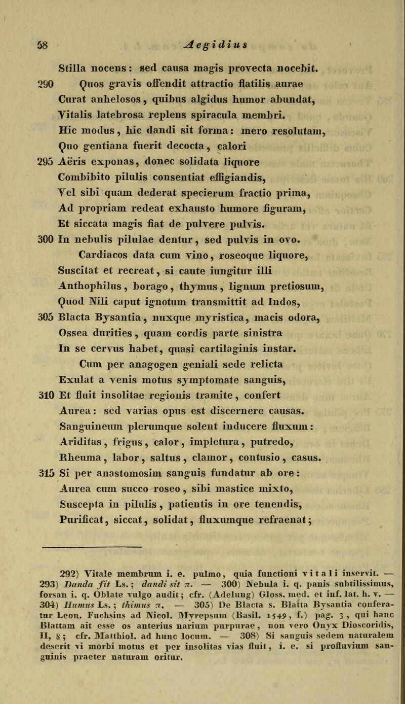 Stilla nocens: sed causa magis i>rovecta nocebit. 290 Quos gravis offendit attractio flatilis aurae Curat anhelosos, quibus algidus huinor abundat, Vitalis latebrosa replens spiracula lneinbri. Hic niodus, hic dandi sit fonna: mero resolutam, Quo gentiana fuerit decocta, calori 295 Aeris exponas, donec solidata liquore Combibito pilulis consentiat effigiandis, Vel sibi quain dederat specierum fractio prima, Ad propriam redeat exhausto hiunore figurain, Et siccata lnagis fiat de puhrere juilvis. 300 In nebulis pilulae dentur, sed pulvis in ovo. Cardiacos data cuin vino, roseoque liquore, Suscitat et recreat, si caute iimgitur illi Anthophilus , borago , thymus , lig-niun pretiosum, Quod Nili caput ig^notuin transmittit ad Indos, 305 Blacta Bysantia, nuxque myristica, macis odora, Ossea durities, quain cordis parte sinistra In se cervus habet, quasi cartilaginis instar. Cmn per anag-og^en g^eniali sede relicta Exulat a venis motus syinptomate sanguis, 310 Et fluit insolitae regionis tramite, confert Aurea: sed varias opus est discernere causas. Sanguineum plerinnque solent inducere fluxum: Ariditas , frigus , calor, impletura, putredo, Rheiuna, labor, saltus , clamor, contusio , casus. 315 Si per anastomosim sanguis fundatur ab ore: Aurea ciun succo roseo, sibi mastice mixto, Suscepta in pilulis, patientis in ore tenendis, Purificat, siccat, solidat, fluxumque refraenat; 292) Vitale membrum i. e. pulmo, quia fnnctioni v i t a 1 i inservit. — 293) Danda fit Ls.; ctandi sit rr. — 300) Nebula i. q. panis subtilissimus, forsan i. q. Oblate vulgo audit; cfr. (Adelung) Gloss. med. et inf. lat. h. v. — 304) Ilunuis Ls. ; thinius a. — 305) De Blacta s. Blatta Bysantia confera- tur Leon. Fuchsius ad Nicol. Myrepsum (Basil. i545>, f.) pag. 3? qui hanc Blattam ait esse os anterius narium purpurae , non vero Onvx Dioscoridis, II, S ; cfr. Matthiol. ad hunc locuin. — 308) Si sanguis sedem naturalem deserit vi morbi motus et per insolitas vias fluit, i. e. si profluvium san- guinis praeter naturam oritur.