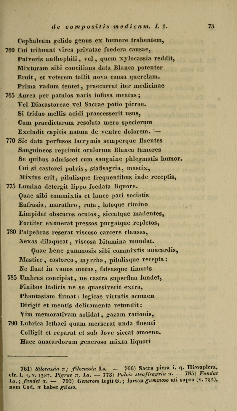 Cephaleam gelido genus ex humore trahentem, 760 Cui tributint vires privatae foedera causae, Pulveris anthophili, vel, quem xylocassia reddit, Mixturam sihi concilians data Blanca potenter Eruit, et veterem tollit nova causa qtterelam. Prima vadum tentet, praecurrat iter medicinae 765 Attrea j)er patulos naris infusa meattts; Vel Diacastoreae vel Sacrae x>otio picrae. Si triduo mellis acidi praecesserit usus, Cum praedictarum resoluta mero specierum Excludit capitis natum de ventre dolorem. — 770 Sic data perfusos lacrjmis semperque fluentes Sanguineos reprimit oculorum Blanca tumores Se quihus admiscet cum sanguine phlegmatis htunor. Cui si castorei pulvis, stafisagria, mastix, Mixtus erit, pilulisque frequentibus inde receptis, 775 Lumina detergit lippo foedata liquore. Quae sibi cominixtis et lance pari sociatis Eufrasia, marathro, ruta, latoque cimino Limpidat ohscuros oculos, siccatque madentes, Fortiter exonerat pressos purgatque repletos, 780 Palpebras reserat viscoso carcere clausas, Nexas dilaqtteat, viscosa hittunina mtindat. Quae hene gummosis sihi commixtis anacardis, Mastice, castoreo, myrrha, pilulisque recepta : Ne fittat in vanos motus, falsasque timoris 785 Umbras concipiat, ne castra superflua fundet, Finihus Italicis ne se quaesiverit extra, Phantasiam firmat: logicae virtutis acunieii Dirigit et mentis deliramenta rettmdit: Vim memorativam solidat, gazam rationis, 790 Luhrica lethaei quam merserat unda fluenti Colligit et rejjarat et suh Jove siccat amoeno, Haec anacardoruni generoso mixta liquori 761) Silocassia -x; filocassia Ls. — 766) Sacra picra i. q. Hierapicra, cfr. 1. 4, v. 1387. Pigrae rr, Ls. — 773) Pulvis strafisagria rr. — 785) Fundat Ls.; fundet rr. — 792) Generoso legit G.; forsan gummoso uti supra (v. 782), nam Cod. -rc habet giioso.