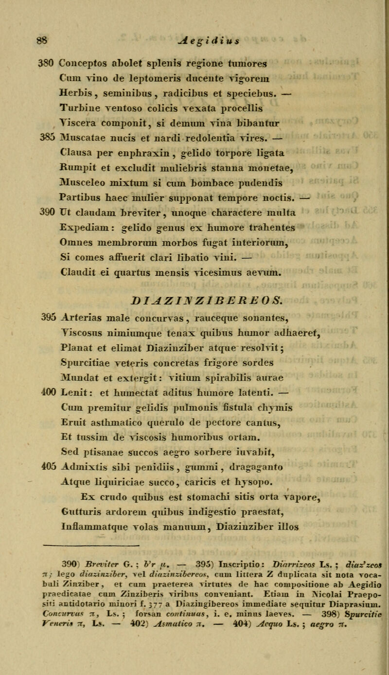 380 Couceptos abolet splenis regione tuniores Ciun yino de leptomeris dneente rig-orem Herbis, seminibus , radicibus et speciebus. — Turbine rentoso colicis vexata procellis Tiscera componit, si demiun yina bibantur 385 3Iuscatae nucis et nardi redolentia Tires. — Clausa per enphraxin , gelido torpore lig-ata Rumpit et excludit muliebris stanna monetae, Musceleo mixtum si aim bombace pudendis Partibus haec mulier supponat tempore noctis. — 390 Vt claudam breviter, unoque cbaractere multa Expediam: gelido g-enus ex bumore trabentes Omnes membroriun morbos fugat interionun, Si comes afruerit clari libatio Tini. — Claudit ei quartus mensis Ticesimus aenim. DIAZI3ZIBEREOS. 395 Arterias male eoncurras, rauceque sonantes, Tiscosus nimiiunque tenax quibus bumor adbaeret, Pianat et elimat Diazinziber atque resolvit; Spurcitiae reteris concretas frigore sordes Thrndat et extergit: Titium sinrabilis aurae 400 Lenit: et bumectat aditus bumore latenti. — Cum premitur gelidis pulmonis fistula cbTmis Eruit astbmatico querido de pectore cantus, Et tussiin de Tiscosis biunoribus ortam. Sed ptisanae succos aegro sorbere iiiTabit, 405 Admixtis sibi penidiis , gummi, dragaganto Atque liqiuriciae succo, caricis et hTSOjio. Ex crudo quibus est stomachi sitis orta Tapore, Gutturis ardorem quibus indigestio praestat, Inflammatque Tolas manuum, Diazinziber ilios 390 Breriter G. ; Vr a. — 395) Inscriptio: Diarrizeos Ls. ; diaz}zcos n: lego diazinziber, vel diazinzibereos, cuni littera Z duplicata sit nota voca- biili Ziiiziber, et cum praeterea virtutes de hac compositione ab Aegidio praedicatae cum Zinziberis viribus conveniant. Etiani in Xjcolai Praepo- sni antidotario niinori f. 377 a Diazingibereos immediate sequitur Diaprasium. Concurtat n, L.s. 5 forsan continuas, i. e. minus laeves. — 398) Spurcitie Veneria rr, Ls. — 402) Asmutico n. — 404) Aequo Ls. ; aegro rr.