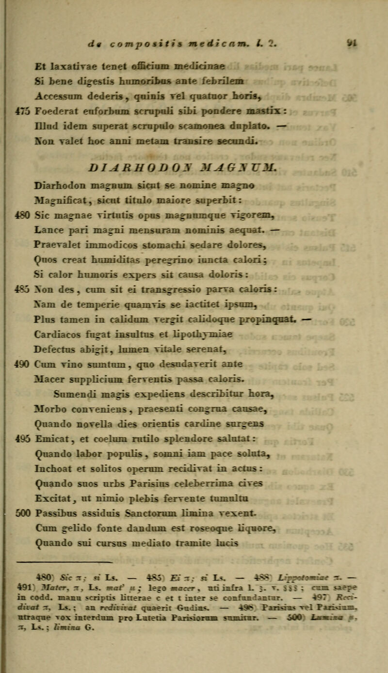 Et laxativae tenet officium medici Si bene di^estis hiimoribas ante febrilem A<;ressum dederis, qoinis rel quatuor horis, 470 Foederat enforbom scrupuli sibi pondere mastix : Hlnd idem snperat scrnpnlo scamonea dnplato. — Mmm valet hoc anni metam transire i DIARHODCjy MAGyDI. Diarhodon magnum sioit se nomine magno M _nificat, sicut titnlo maiore snperbit: 440 Sic ma»nae virtutis opns magnumque vi^orean, Lance pari magni mensuram nominis aequat. — Praevalet immodicos stomachi sedare dolores, Quos creat hnmiditas pere^rino iuncta calori; Si calor humoris expers sit cansa dolo: 185 Xon des . cnm sit ei trans^ressio parva caloris: Xam de temperie quamvis se iactitet ipsum, Plus tamen in calidum vT__i: LMoque propinqoat. — Cardiacos fugat insnltus et lipothvmiae Defectus abi^it, lumen vitale serenat, 490 C um vino sumtum, qno desudaverit ante Macer snpplicium ferventis passa caloris. Sumendi magis expediens describitur hora, Morbo conveniens, praesenti congrua causae, Ouando novella dies orienris cardine surgemm 4v5 Emicat, et coelum rutilo splendore salntat: Ouando labor populis, somni iam pace soluta, Inchoat et solitos opemm recidivat in actns: Quando snos urbs Parisius celeberrima c: Excitatj nt nimio plebis fervente tumultu 500 Passibus assiduis Sanctorum limina vexent. Cum «relido fonte dandum est roseoque iiquo: r\ Ouando sui cursus mediato tramite lucis 4*0' Sic t.- ri Ls. — 4-s3 Ei -. ■ 1». — 4->>' Uppmtmrime n- — 491 Jlaler. t . L«. fr.at' ■ ; lego macer. nti infra L 3. C ||| : rai saepe in. codd. manu scriptis litterae c et t inter «e comfmmdamtmr. — -497 Reci- diial rr, Ls.: an rvditirat quaerit Oadim*, — 4§* Farisims ^l Farisam», mtraqne tos interdum pro Lutetia Parbiormm SHmitir. — 500 JjnmrW «. ~. Lv. : limina G.