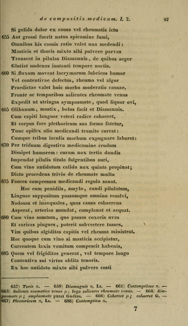 Si gelida dolor ex eausa Tel rheumatis ictu 655 Aut grossi fuerit uatus spirainiue fiimi, Ouiuibus his causis ratio valet una medendi: Masticis et thuris rnixto sihi pulvere parvas Transeat in pilulas Diamaimin , de quihus aeger Glutiat undenas instanti tempore noctis. 660 Si fluxum moveat lacrvmarum luhricus humor Yel contentivae defectus, rheuma vel alg-or Praedictae valet huic morbo moderatio causae. Fronte ac temporibus salientes rheiunate venas Expedit ut string-as sympasmate , quod licruor ovi, 665 Olibanum, mastix, bolus facit et Diamannis. Cum capiti languor veteri radice cohaeret, Et eorpus fore plethoricum sua forma fatefur, Tunc opifex alio medicandi rramite currat: Cumque trihus iaculis morbiun expugnare lahoret: 670 Per triduuui dig-estivo medicamine crudum Dissipet himiorem: curam nox tertia dandis Impendat pilulis titulo fulg-entibus auri, Cum vino antidotum calido nox quinta propinat; Dicto procedens trivio de rheumate multo 675 Fauces compressas medicandi regula sanat. Hoc cuni penidiis, amylo, caudi pilularnm, Ling-uae supposifiun passuinque omniuo resolvi, Kodosas et inaequales, quas causa cohaerens Asperat, arterias mundat, complauat et aequat. 680 Cum viuo smntum, quo passas coxeris uvas Et caricas piugues, poterit subvertere tusses, Tim quibus algiditas capitis vel rheimia ministrat. Hoc quoque cuni vino si masticis accipiatur, Currentem laxis vomitimi compescit habenis, 685 (Jueni vel frigiditas generat, vel tempore long-o Contentiva sui virrus oblita tenoris. Ex hoc antidoto mixto sibi pulvere costi 657) Turis rr. — 658N Diamagnis n, Ls. — 661> Conlemptivae rx. — 663N Sulienie reumatice venas u ,- lego saUenies rheumute venas. — 664 Sim- pasmate u • emplasmate putat Gmiins. — 666!) Cohercet p ,• cohuertt G. — 667) Pleutoricum rx, Ls. — 686) Contemptiia n.