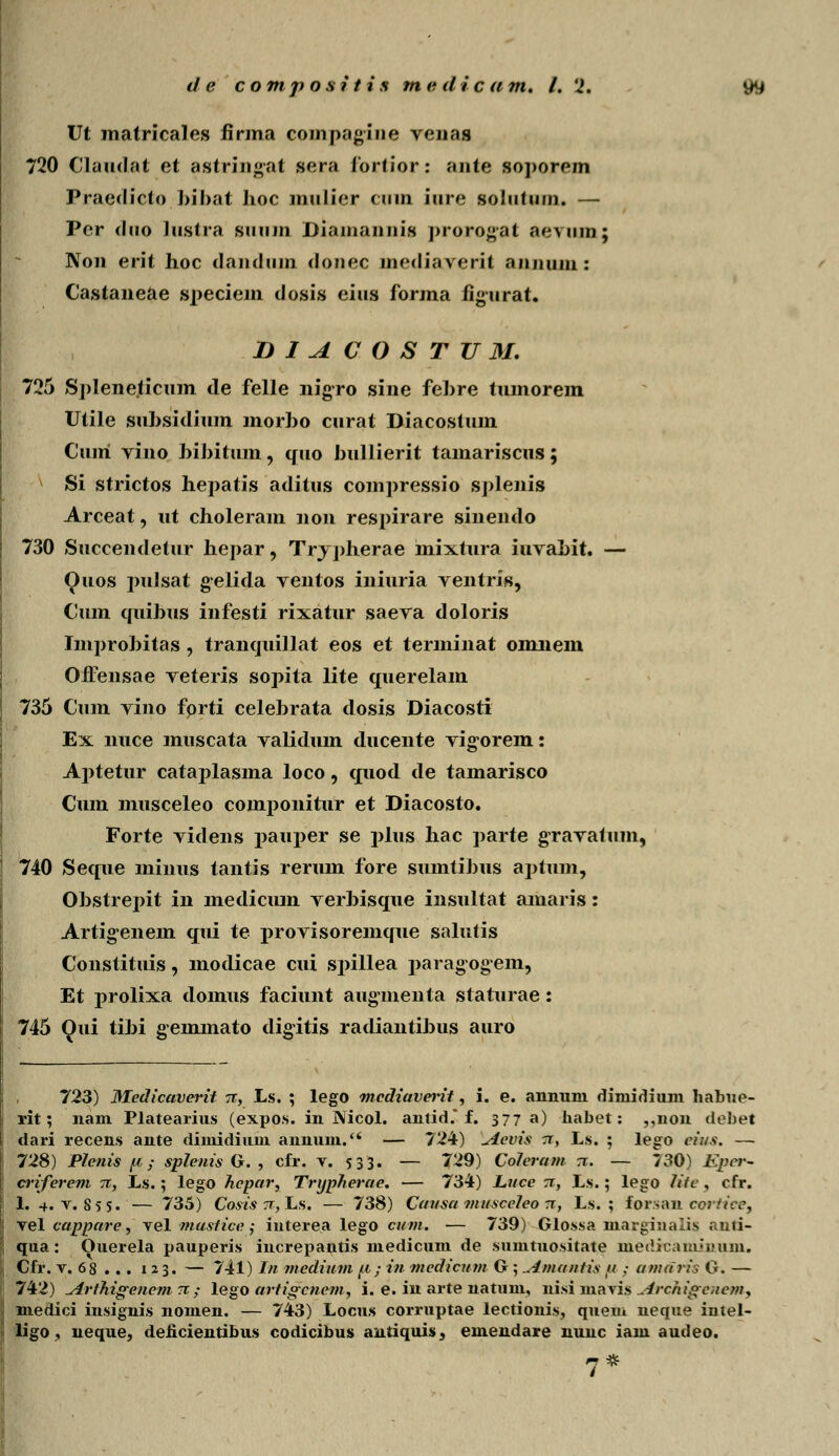 Ut matricales firma compagiue yenas 720 Claudat et astringat sera fortior: ante soporem Praedicto bibat hoc mulier ciiin iure soliitum. — Per duo Justra siiuin Diamannis prorogat aeMim; Non erit hoc danduin donec mediaverit annuin: Castaneae speciem dosis eius forma figurat. DIACOSTU3I. 725 Spleneticum de felle nigro sine fehre tumorem Utile suhsidium morho curat Diacostum Cuiri vino hihitum, quo hullierit tamariscus; Si strictos hepatis aditus compressio sj)lenis Arceat, ut choleram non respirare sinendo 730 Succendetur hepar, Trypherae mixtura iuvahit. — Quos pulsat gelida ventos iniuria ventris, Cum quihus infesti rixatur saeva doloris Improhitas, tranquillat eos et terminat omnem OfFensae veteris sopita lite querelam 735 Cum vino fprti celehrata dosis Diacosti Ex nuce muscata validum ducente vig-orem: Aptetur cataplasma loco, quod de tamarisco Cum musceleo componitur et Diacosto. Forte videns pauper se plus hac parte gTavatum, 740 Seque minus tantis rerum fore sumtihus aptum, Ohstrej>it in mediciun verhisque insultat amaris: Artigenein qui te provisoremque salutis Constituis, modicae cui spillea paragogem, Et prolixa domus faciunt augnienta staturae: 745 Qui tihi gemmato digitis radiantihus auro 723) Medicaverit tt, Ls. ; lego mcdiaverit, i. e. annuni diniidium habue- rit; nam Platearius (expos. in INicol. antid.* f. 377 a) habet: ,,non debet dari recens ante diniidium annum. — 724) \Aevis rr, Ls. ; lego cii/s. — 728) Plenis fi; splenis G. , cfr. v. 533. — 729) Coleram tt. — 730) Eper- criferem n, Ls.; lego hcpar, Trypherae. — 734) Luce tt, Ls.; lego Jitc , cfr. 1. 4. v. 855. — 735) Cosis tt, Ls. — 738) Cai/sa viusccico tt, Ls. ; forsan ccrtiee3 vel cappare, vel musiice ; interea lego cum. — 739) Glossa marginaiis r.uii- qua: Ouerela pauperis increpantis medicum de sumtuositate inedicamM»um. Cfr. v. 68 ... 123. — 741) In medium fi; in medicum G ; ^lmantis a .- atndris G. — 742) ylrthigenem 7C; lego artigcncm, i. e. iu arte natum, nisi mavis ^.Irchigenem, medici insignis nomen. — 743) Locus corruptae lectionis, quem neque intel- ligo, neque, deficientibus codicibus antiquis, emendare nunc iam audeo.