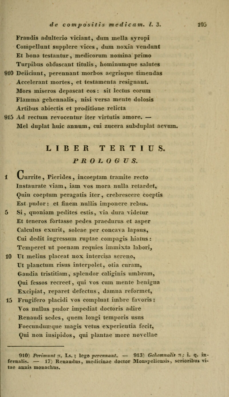 Fraudis adulterio viciant, dum mella syropi Compellunt supplere Tices, dum noxia Tendunt Et bona testantur, medicorum iiomina primo Turpibus obfuscant titulis , hominumque salutes 910 Deiiciuut, perennant morbos ae<rrisque timeudas Accelerant mortes, et testamenta resig-nant. Mors miseros depascat eos : sit lectus eorura Flamma g-ehennalis, nisi versa mente dolosis Artibus ahiectis et proditione relicta 91j Ad rectum revocentur iter Tirtutis amore. — Mel duplat huic annimi, cui zucera suhduplat aermn. LIBER TERTIUS. P B 0 L 0 9 V S. c„ mrrite , Pierides , incoeptam tramite recto Instaurate viam, iam tos mora nulla retardet, Ouin coepruni peiagatis iter, crehrescere coeptis Est pudor: et iinem nullis imponere rehus. 5 Si, quoniam pedites esiis, ra daia videtax Et teneros fortasse pedes praedurus et asper Calculus exurit. soleae per conca\a lapsus, Cui dedit ingressam ruptae compagis hiatus : Temperet ut poenam requies immixta labaci, 10 01 melius placeat nox intercisa sereno, lt plaiictum risus interpoler. otia curam, Gaudia tristitiam. spleiulor caliginis umhrain, Oui fessos recreet. qui \os cum mente beaigN Excipiat, reparet defectus . damna reformet, lj Frugifero placidi \os compluat imhre fai oris : Tos liullus pudor impediat doctoris adire Reuaudi sedes, quem loagi temporis usus Foecundumque magis touis experieutia fecit, (^ui non insipidos, qui phmtae more no\ellae 0l0s Pcr:'-::.-:t -. T>. j l&g* rrrcnnanf. — 9l3x GcftcaM«Sl R : i. q. in- forualU. — 17 Reuaudus, mediciuae doctor I>lou>pelieu>i*. >erioribu» Ti- tao auuis inonachus.