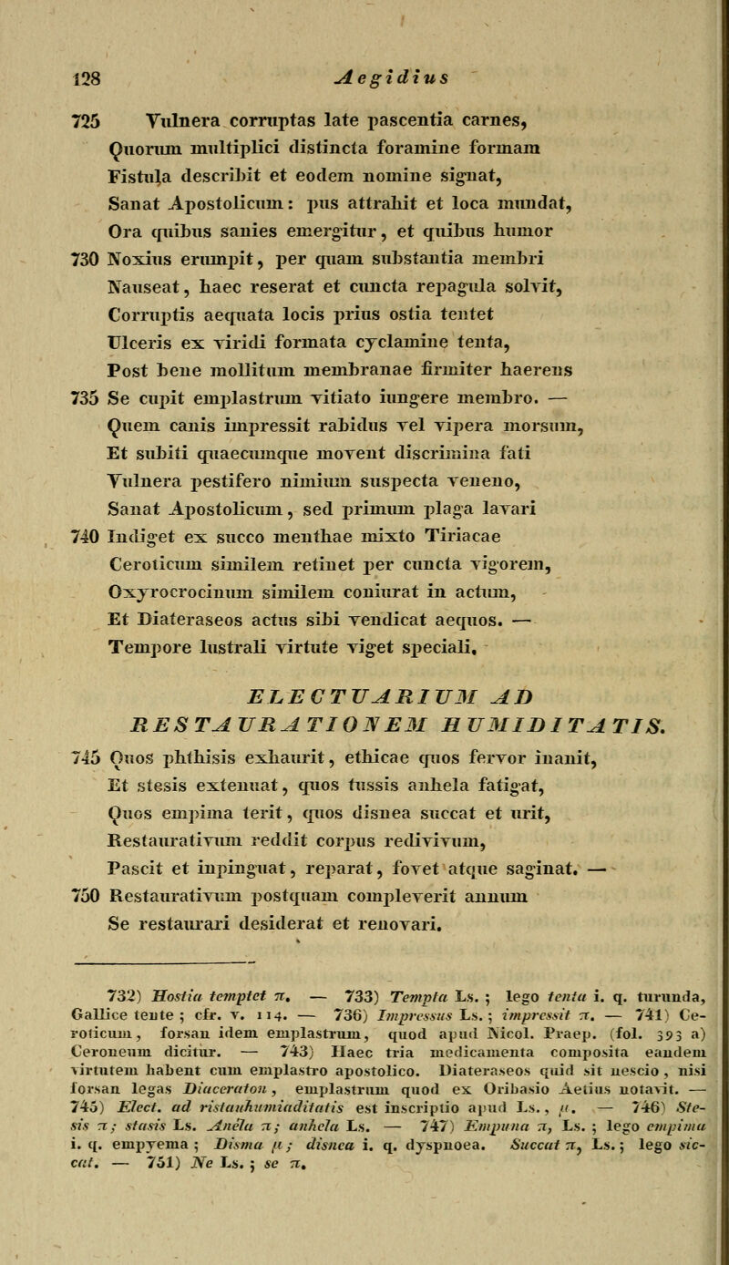 725 Vulnera corruptas late pascentia carnes, Quoriun multiplici distincta foramine formam Fistuja deseiibit et eodem nomine signat, Sanat Apostolicum: pus attraliit et loca mimdat, Ora quibus sanies eniergitur, et qtiibus humor 730 Noxius erumpit, per quain substantia lnembri Nauseat, haec reserat et cuncta repagula solyit, Corruptis aequata locis prius ostia tentet Ulceris ex Tiridi formata cyclainine tenta, Post hene mollitum memhranae firmiter haerens 735 Se cupit emplastrimi Titiato iungere membro. — Quem canis iinpressit rahidus rel vipera morsmn, Et subiti quaecumque moTent discriinina fati Vulnera pestifero nimimn suspecta Teneno, Sanat Apostolicum, secl primmn plaga laTari 740 Indiget ex succo menthae mixto Tiriacae Ceroticum similem retinet per cuncta Tigorem, Oxyrocrocinum similem coniurat in actiun, Et Diateraseos actus sibi Tendicat aequos. —■- Tempore lustrali Tirtute Tiget speciali, ELECTUARIUM AD RESTAURATI0JVE3I H U3IIDI TA TIS. 745 Ouos phthisis exhaurit, ethicae quos ferTor inanit, Et stesis extenuat, quos tussis anhela fatigat, Quos empima terit, quos disnea succat et urit, RestauratiTiim reddit corpus redivivum, Pascit et inpinguat, reparat, fovet atque saginat. — 750 Restaurativum postquam conrpleverit annum Se restaurari desiderat et renovari. 732) Hostia tcmptct n. — 733) Templa Ls. ; lego tcnia i. q. turunda, Gallice teiite ; cfr. v. 114. — 736) Impressus Ls.; imprcssit rr. — 741) Ce- roticuin, forsan idem einplastrum, quod apud INicol. Praep. (fol. 393 a) Ceroueum dicitur. — 743) Haec tria nieclicamenta composita eandem ■\irtutem habent cum emplastro apostolico. Diateraseos quid sit nescio , nisi forsan legas Diaccratou, emplastrum quod ex Oribasio Aetius notavit. — 745) Elect. ad ristauJiumiaditatis est inscriptio apud Ls., u. — 746) Ste- sis n; stasis Ls. ^tnela n; anhcla Ls. — 747) Empuna n, Ls. ; lego empima i. q. empyema ; Disma ft; disnca i. q. dyspnoea. Succat rr, Ls.; lego sic- cat. — 751) Ne Ls. ; se n.