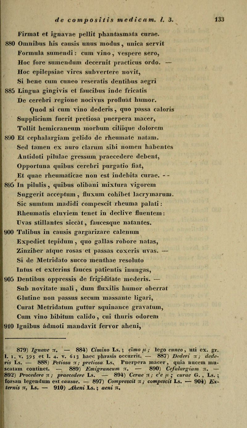 Firmat et igmavae pellit phantasmata curae. 880 Omuibus his causis unus modus, unica servit Formula sumendi: cum vino, vespere sero, Hoc fore sumendum decernit practicus ordo. — Hoc epilepsiae vires subvertere novit, Si bene cum cuneo rescratis dentibus aegri 885 Lingua gingivis et faucibus inde fricatis De cerebri regione nocivus profluat humor. Quod si cum vino dederis, quo passa caloris Supplicium fuerit pretiosa puerpera macer, Tollit hemicraneum morbum ciliique dolorem 890 Et cephalargiam g-elido de rheumate natam. Sed tamen ex auro clarum sibi nomen habentes Antidoti pilulae gTessum praecedere debent, Oj>portuna quibus cerebri purg^atio fiat, Et quae rheumaticae non est indebita curae. -- 895 In pilulis, quibus oli])ani mixtura vigorem Suggerit accej^tmn, fluxmn cohibet lacrymarum. Sic sumtum madidi compescit rheuma palati: Rheumatis eluviem tenet in declive fluentem: Uvas stillantes siccat, faucesque natantes. 900 Talibus in causis gargarizare calenum Expediet tepidum, quo gallas robore natas, Zinziber atque rosas et passas coxeris uvas. — Si de Metridato succo menthae resoluto Intus et exterius fauces patientis inungas, 905 Dentibus opjiressis de frigiditate mederis. — Sub novitate mali, dimi fluxilis humor oberrat Glutine non passus secum massante lig^ari, Curat Metridatum guttur squinance gravatmn, Cum vino bibitmn calido, cui thuris odorem 910 Ignibus admoti mandavit fervor aheni, 879) Jgnave %. — 884) Cimino Ls.; cimo [i; lego cuneo , uti ex. gr. 1. i. v. 395 et 1. 4. v. 613 haec pkrasis occurrit. — 887) Dcderi tt ; dcde- ris Ls. — 888) Petiosa zt; pretiosa Ls. Puerpera macer5 quia nucem uiu- ■scatam continet. — 889) Emigraneum rr. — 890) Cefalargiam rr. — l?892) Procedere % ; praecedere Ls. — 894) Cerae n; c'e /i ; curae G. , Ls. ; forsan legendum est causae. — 897) Comprescit it; compescit Ls. — 904) Ex- * ternis n, L.&. — 910) Aheni Ls.; aeni %,