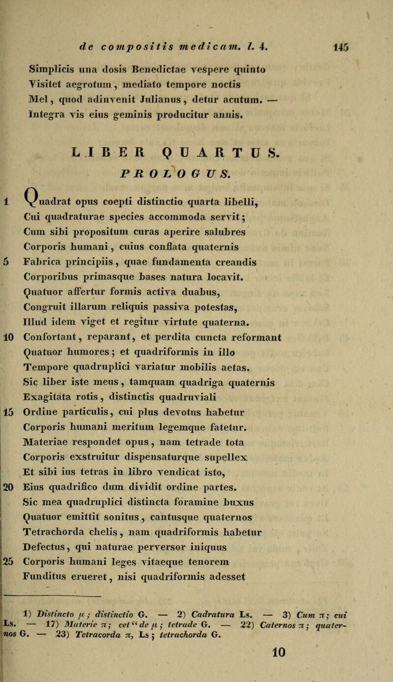 Simplicis una dosis Benedictae vespere quinto Visitet aegrotum, mediato tempore noctis Mel, quod adinvenit Julianus, detur acutum. — Integra vis eius geminis producitur annis* LIBER QUARTUS. P R O L O G U S. Q« uadrat opus coepti distinctio quarta libelli, Cui quadraturae species accommoda servit; Cum sibi propositum curas aperire salubres Corporis hiunani, cuius conflata quaternis 5 Fabrica j>rincipiis, quae fundamenta creandis Corporibus j>riniasque bases natura locavit. Quatuor affertur formis activa duabus, Congruit illarum reliquis passiva potestas, Illud idem vig-et et regitur virtute quaterna. 10 Confortant, reparant, et perdita cuncta reformant Ouatuor bumores; et quadriforinis in illo Tempore quadruplici variatur mobilis aetas. Sic liber iste meus, tamquam quadriga quaternis Exagitata rotis, distinctis quadruviali 15 Orcline j>articulis, cui plus devotus habetur Corporis humani meritum legemque fatetur. Materiae resi^ondet opus, uam tetrade tota Corj)oris exstruitur dispensaturque simellex Et sibi ius tetras in libro vendicat isto, 20 Eius quadrifico climi diyidit ordine partes. Sic mea quadruplici distincta foramine buxus Ouatuor emittit sonitus, cantusque quaternos Tetrachorda chelis, nam c[iiadriformis habetur Defectus, qui naturae 2>erversor iniquus 25 Corj>oris humani leges vitaeque tenorem Funditus erueret, nisi quadriformis adesset 1) Dislincfo //; distinctio G. — 2) Cadratura Ls. — 3) Cum x; cui Ls. — 17) Materie 7i; cefdep; tetrude G. — 22) Caternos 71; quater- nos G. — 23) Tetracorda n, Ls j tetrachorda G. 10