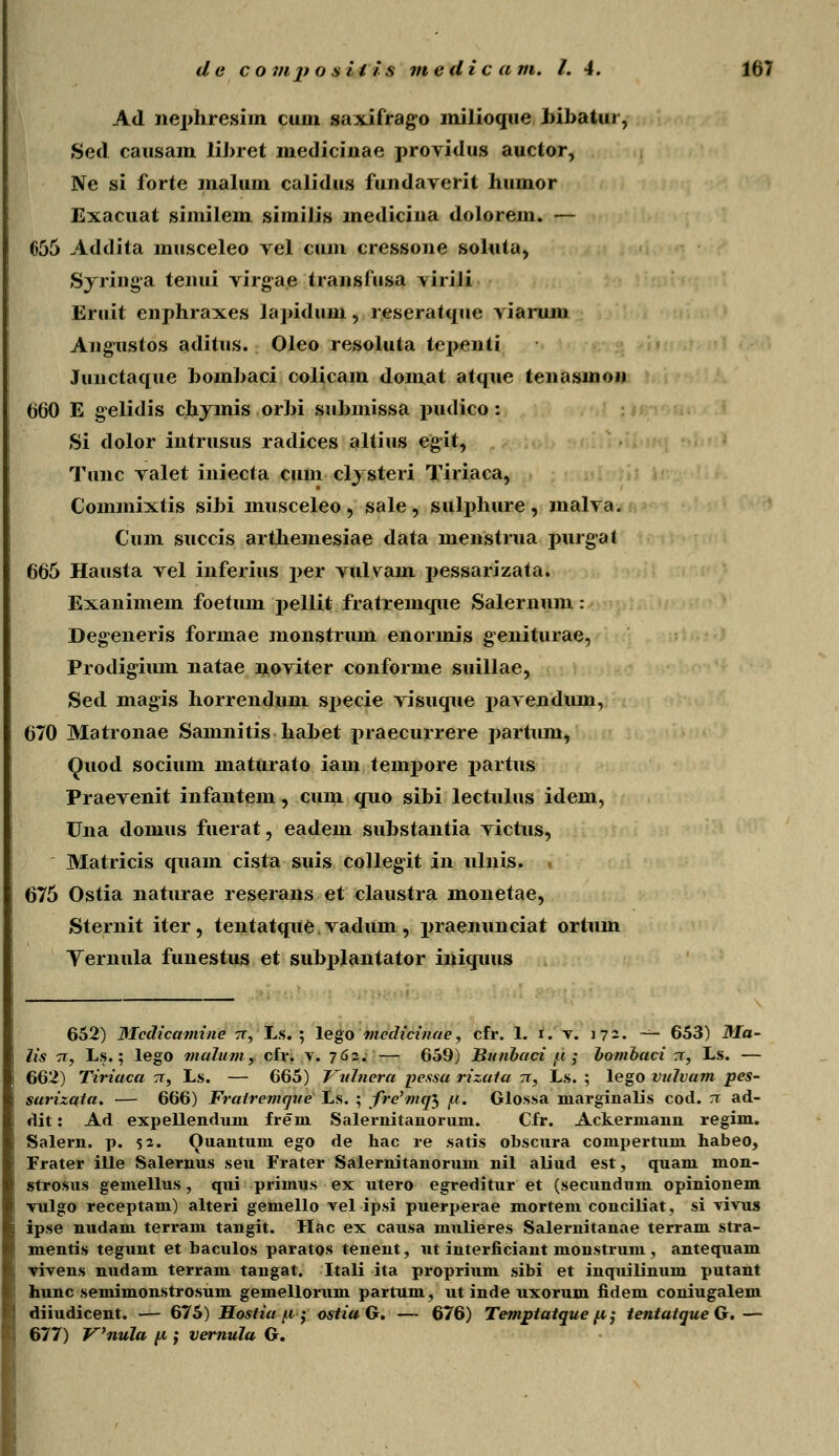 Ad nephresim cuin saxifrago milioque. Jiibatur, Sed causain libret medicinae providus auctor, Ne si forte malum calidus fundaverit humor Exacuat similem similis medicina dolorem. — 656 Addita musceleo vel cum cressone soluta, Syringa tenui virg^ae transfusa viriJi Eruit enphraxes lapiduni, reseratque viarum Angustos aditus. Oleo resoluta tepenli Junctaque bombaci colicam domat atque tenasmon (360 E gelidis chymis orbi submissa pudico: Si dolor intrusus radices altius egit, Tunc valet iniecta cum clysteri Tiriaca, Commixtis sibi musceleo , sale , sulphure , malva. Cum succis arthemesiae data menstrua purgal 665 Hausta vel inferius per vulvain pessarizata. Exanimem foetum pellit fratremque Salernum: Degeneris formae monstrum enormis geniturae, Prodigium natae noviter conforme suillae, Sed magis horrendum specie visuque pavendum, 670 Matronae Samnitis habet praecurrere partum, Quod socium maturato iam tempore partus Praevenit infantem, cuni quo sibi lectulus idem, Una domus fuerat, eadem substantia victus, Matricis quam cista suis collegit in ulnis. i 675 Ostia naturae reserans et claustra monetae, Sternit iter, tentatque. vadum , praenunciat ortum Yernula funestus et subplantator iniquus 652) Mcdicamine tt, Ls. ; lego mcdicinae, cfr. 1. i. v. 172. — 653) Ma- lis 7T, Ls.; lego malnm, cfr. v. 762; — 659) Bnnbaci tu ; bombaci rr, Ls. — 662) Tiriaca tt, Ls. — 665) Vidncra pessa rizata 71, Ls. ; lego vxdvam pes- sarizata. — 666) Fratremqne Ls. ; fre^mql jli. Glossa niarginalis cod. ;r ad- dit: Ad expellenduin fre nx Salernitanorum. Cfr. Ackerniann regini. Salern. p. 52. Ouantum ego de hac re satis obscura compertuni habeo, Frater ille Salernus seu Frater Salernitanorum nil aliud est, quanx mon- strosus gemellus, qui primus ex utero egreditur et (secundum opinionem vulgo receptam) alteri gemello vel ipsi puerperae mortem conciliat, si vivus ipse nudam terram tangit. Hac ex causa mulieres Salernitanae terram stra- mentis tegunt et baculos paratos tenent, ut interficiant nionstrum, antequain vivens nudam terram tangat. Itali ita proprium sibi et inquilinum putant hunc semimonstrosum gemellorum partum, ut inde uxorum fidem coniugalem diiudicent. — 675) Hostia y, ; ostia G. — 676) Temptatque fi; tentatqueG.— 677) Vnula p ; vemula G.