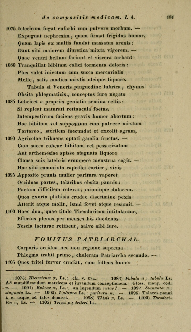 1076 Ictericum fugat euforbi cum pulvere morbum. — Expugnat nephresim, quam /irmat frigidus huinor, tyuoin lapifl ex niultis fundat massatus aronis : Dant sibi maiorem diuretica mixta vigorem. — Quae veutri bellum faciunt et viscera turbant 1080 Tranquillat bihitum colici tormenta doloris : Plus valet iniectum cum succo mercurialis Melle, salis modico mixtis oleique liquore. Tabula si Yeneris pinguedine lubrica, chymis Obsita phleginaticis, conceptus iure negato 1085 Lubricet a propriis genialia semina cellis : Si repleat maturati retinacula foetus, Intempestivum faciens gravis humor abortum: Hoc bibitum vel suppositum cum pulvere mixtum Tartareo, sterilem foecundat et excolit agrum, 1090 Agricolae tribuens optati g^audia fructus. — Ciun succo rubeae bibitum vel pessarizatum Aut arthemesiae spisso stag*nata liquore Clausa suis latebris erumpere menstrua cogit. — Hoc sibi commixto caprifici cortice, vivis 1096 Apposito prunis mulier paritura vaporet Occiduas partes, talaribus obsita pannis: Partum difficilem relevat, minuitque dolorem. — Quos exorta phthisis crudae discrimine pexis Atterit atque molit, istud fovet atque resumit. — 1100 Haec duo, quae titulo Theodoricon intitulautur, Effectus plenos per menses bis duodenos Nescia iacturae retiuent, salvo sibi iure. VOMITTJS PATRIARCHAh. Corporis occidua uec uon regione supreuia Phlegma trahit primo, choleram Patriarcha secundo. — 1106 Quos tritei fervor cruciat, cum felleus humor 1075) Hictericum tt, Ls. ; cfr. v. S74. — 1083) Fabula a ; iabuJa Ls. Ad niundificanduni niatriceni et iuyandum conceptionem. Gloss. niarg. cod. n. — 1091) Rubeae tt, Ls.; an legendum rutae ? — 1092 Stannata n .- stagnata Ls. — 1095) Valitura Ls. ; paritura <i. — 1096) Talares panni i. e. usque ad talos demissi. — 1098) TAisis n, Ls. — 1100) TAeodori- ton 7T, Ls. —> 1105) Triceifc; iriteri Ls.