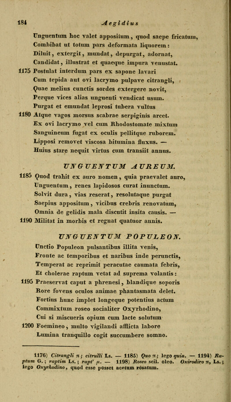 Unguenhun hoc ralet appositnm, quod saepe fricatuni, Coinbibat ut totum pars deformata liquorem: Diluit, extergit, mundat, depurg^at, adornat, Candidat, illustrat et quaeque impura Yenustaft. 1175 Postulat interdum pars ex sapone lavari Cum tepida aut oyi lacrjmo pulpare citrang-li, Quae melius cunctis sordes extergere noTit, Perque rices alias unguenti rendicat usum. Purg-at et emundat leprosi tubera Tultus 1180 Atque Tag-os morsus scabrae serpiginis arcet. Ex oTi lacryino Tel cum Rhodostomate mixtum Sang-uineiun fugat ex oculis pellitque ruborem. Lipposi remoTet Tiscosa bitumiua fluxus. — Huius stare nequit Tirtus cum transiit annus. UNGUEWTUM AUREUM. 1185 Quod trahit ex auro nomen, quia praeTalet auro, Ung-uentum, renes lapidosos curat inunchun. SolTit dura, Tias reserat, resolutaque purg-at Saepius apposihun, Ticibus crebris renoTahun, Omnia de gelidis mala discutit insita causis. — 1190 Militat in morbis et regnat quahior annis. UNGUENTUM POPULEON. Unctio Populeon pulsantibus illita Tenis, Fronte ac temporibus et naribus inde perunctis, Temperat ac reprimit peracutae camnata febris, Et cholerae raptum Tetat ad suprema Tolanris: 1195 PraeserTat caput a phrenesi, blandique soporis Rore foTens oculos animae phantasmata delet. Fortius hunc implet long^eque potentius achun Cominixtuni roseo socialiter Oxjrhodino, Cui si miscueris opium cum lacte soluhim 1200 Foemineo, multo Tigilandi afflicta labore Lmnina tranquillo cogit succumhere somno. 1176) Citranglin; citruTli Ls. — 1185) Quo n; lego quia. — 1194) Ra- plum G. • raptim Ls.; rapV fi. — 1198) Roseo scil. oleo. Oxirodiro n, Ls. ; lego Oxyrhodino, quod esse posset acetrun rosatum.