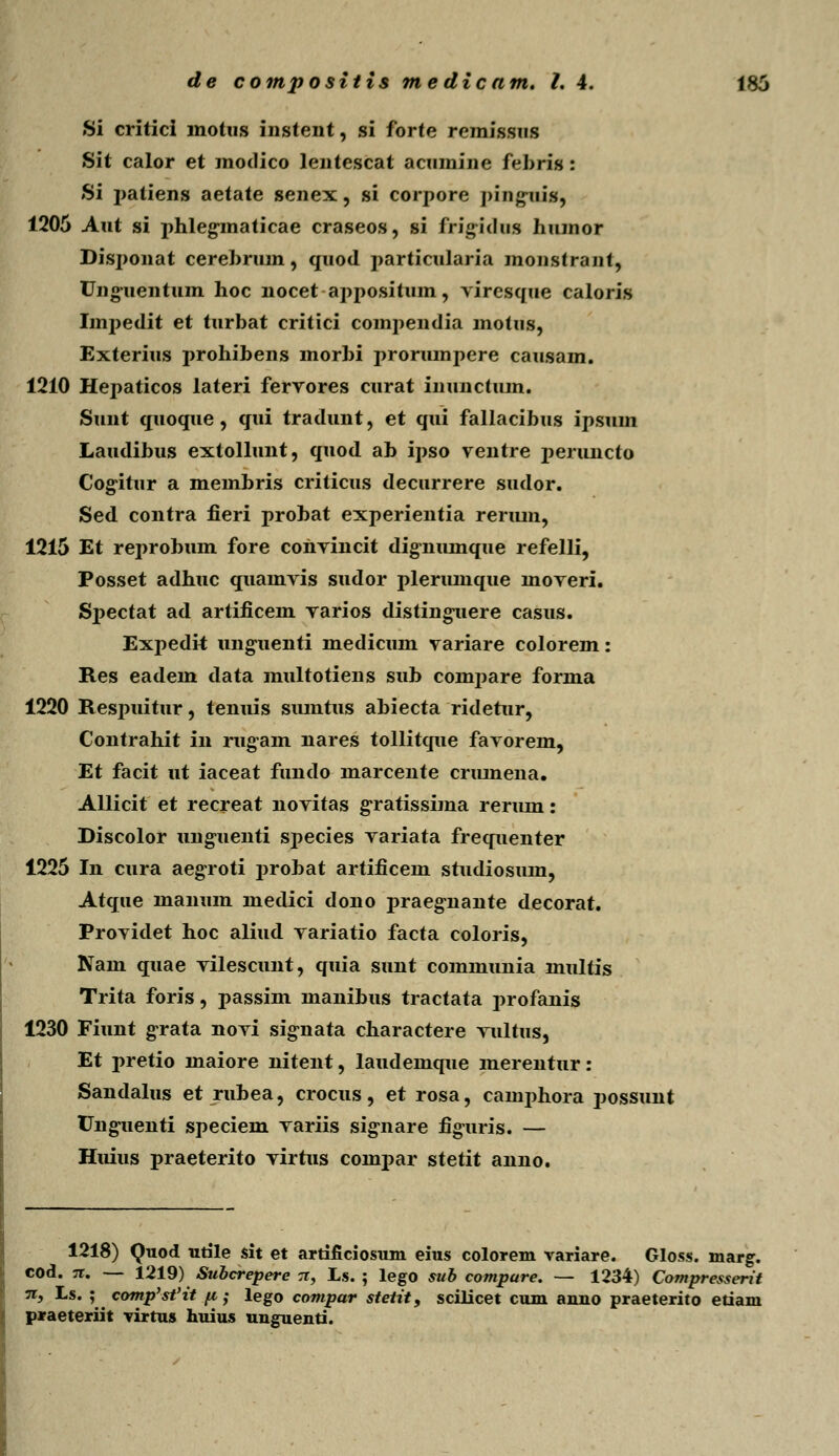 Si critici motus instent, si forte remlssns Sit calor et modico leiitescat acumine febris : Si patiens aetate senex, si corpore pingnif, 1205 Aut si phlegmaticae craseos, si frigidus hiunor Disponat cerebrum, quod particularia monstrant, TJngiientum hoc nocet appositum, viresque caloris Imj>edit et turbat critici compendia motus, Exterius 2>i*ohibens morbi prorumpere causam. 1210 Hepaticos lateri fervores curat inunctum. Sunt quoque, qui tradunt, et qui fallacibus ipsum Laudibus extollunt, quod ab ipso ventre peruncto Cogitur a membris criticus decurrere sudor. Sed. contra fieri probat experientia rermn, 1215 Et reprobum fore convincit digiiumque refelli, Posset adhuc quamvis sudor plerumque moveri. Sjjectat ad artificem varios distingnere casus. Expedk ungiienti medicum variare colorem: Res eadem data multotiens sub compare forma 1220 Respuitur, tenuis siuntus abiecta ridetur, Contrahit in rugam nares tollitque favorem, Et facit ut iaceat fundo marcente cnunena. Allicit et recreat novitas gratissima reriun: Discolor unguenti species variata frequenter 1225 In cura aegroti probat artificem studiosum, Atque maiium medici dono praeg-nante decorat. Providet hoc aliud variatio facta coloris, Nam quae vilescimt, quia sunt communia multis Trita foris, passim manibus tractata profanis 1230 Fiunt g-rata novi signata charactere vultus, Et pretio maiore nitent, laudemque merentur: Sandalus et rubea, crocns, et rosa, eamphora i^ossunt Ung^uenti speciem variis signare figuris. — Huius praeterito virtus compar stetit anno. 1218) Quod utile sit et artificiosum eius colorem variare. Gloss. marg. cod. jr. — 1219) Subcrepere tt, Ls. ; lego sub compare. — 1234) Compresserit n, Ls. ; comp'st'it [i; lego compar stetit9 scilicet cum anno praeterito etiam praeteriit virtus huiu.s ungnenti.