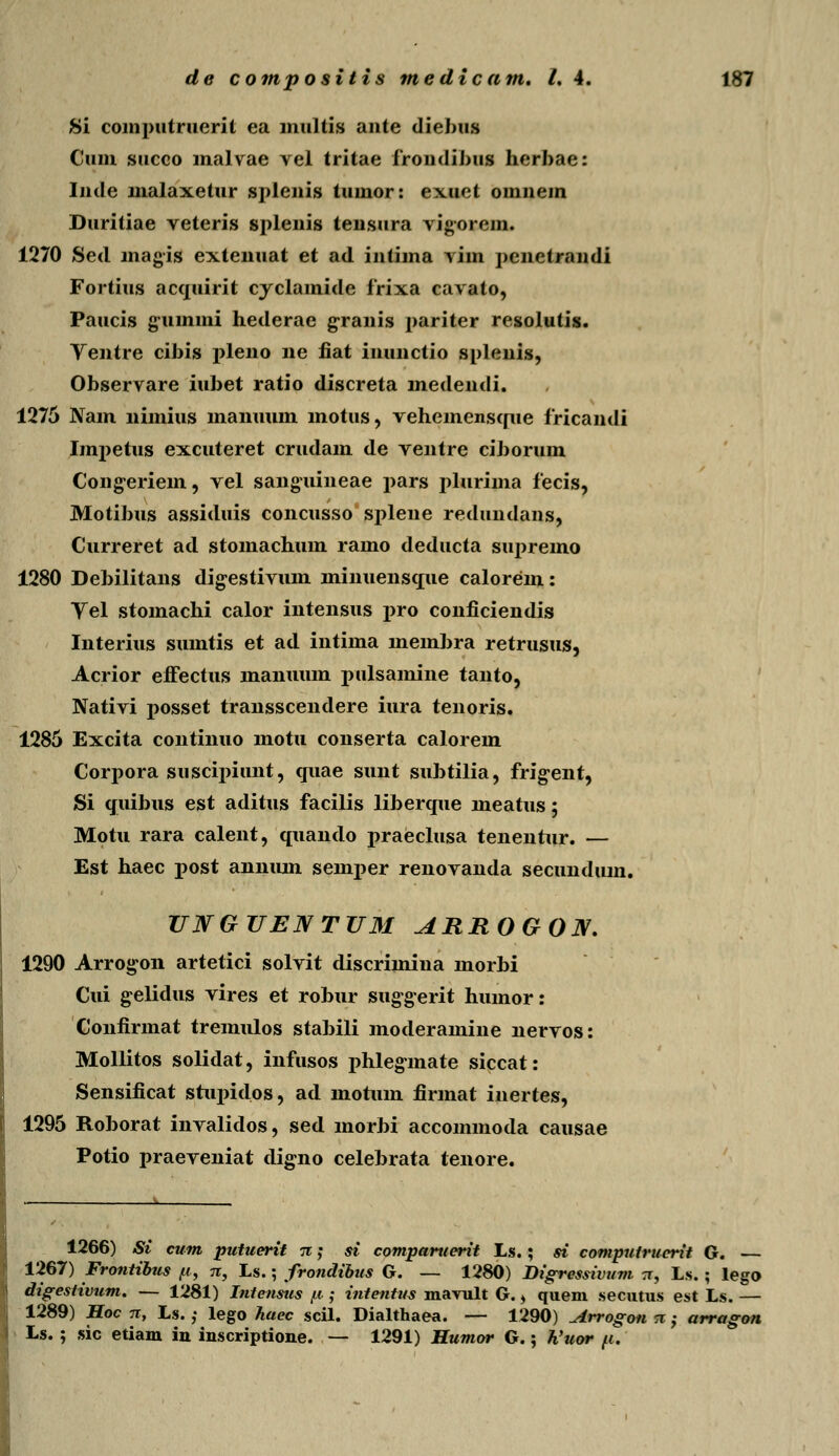 Si coinputruerit ea multis ante diebus Cuni succo malvae vel tritae frondibus herbae: Inde malaxetur splenis tumor: exuet omnem Duritiae veteris splenis tensura vigorem. 1270 Sed magis extenuat et ad intima vim penetrandi Fortius acquirit cyclamide frixa cavato, Paucis gummi hederae granis pariter resolutis. Ventre cibis pleno ne fiat inunctio splenis, Observare iubet ratio discreta medendi. 1276 Nam nimius manuum motus, vehemensque fricandi Impetus excuteret crudam de ventre ciborum Congeriem, vel sanguineae pars plurima fecis, Motibus assiduis concusso splene redundans, Curreret ad stomachum ramo deducta supreino 1280 Debilitans digestivum ininuensque calorem: Yel stomachi calor intensus pro conficiendis Interius sumtis et ad intima membra retrusus, Acrior effectus maiiuum pulsamine tanto, Nativi posset transscendere iura tenoris. 1285 Excita continuo motu conserta calorem Corpora suscipiunt, quae sunt subtilia, frig^ent, Si qiiibus est aditus facilis liberque meatus; Motu rara calent, quando x>raeclusa tenentur. — Est haec post annum semx>er renovanda secundiun. UNGTJENTUM ARROGON. 1290 Arrogon artetici solvit discrimina morbi Cui gelidus vires et robur suggerit humor: Confirmat tremulos stabili moderamine nervos: Moliitos solidat, infusos phlegmate siccat: Sensificat stux>idos, ad motum firmat inertes, 1295 Roborat invalidos, sed morbi accommoda causae Potio praeveniat digno celebrata teuore. 1266) Si cum putuerit n; si comparuerit Ls.; si computrucrit G. — 1267) Frontibus /i, n, Ls.; frondibus G. — 1280) Bigressivum ;r, Ls. ; lego digestivum. — 1281) Intensus (t; intentus mavult G. > quem secutus est Ls. — 1289) Hoc 7T, Ls.; lego haec scil. Dialthaea. — 1290) ^drrogon sr ,• arragon Ls. ; sic etiam in inscriptione. — 1291) Humor G.; h'uor fi.