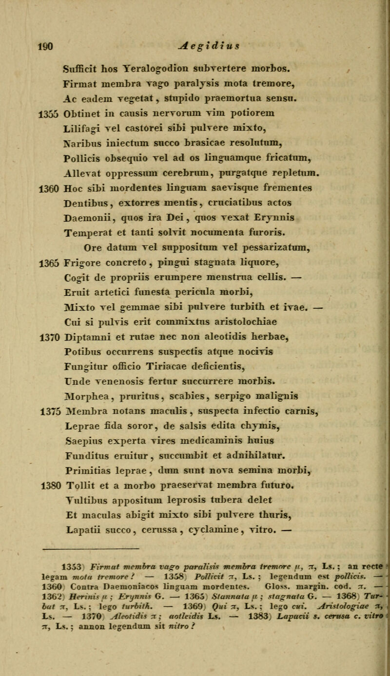 Siifficit hos Yeralog-odion subvertere morbos. Firmat membra vag-o paralysis mota tremore, Ac eadem vegetat, stupido praemortua sensu. 1355 Obtiiiet in causis nervorum vim potiorem Lilifagi Tel castorei sibi pulvere mixto, Naribus iniectum succo brasicae resolutum, Pollicis obsequio vel ad os lingnamque fricatum, Allevat oppressum cerebrum, purg-atque repletum. 1360 Hoc sibi mordentes ling-uam saevisque frementes Dentibus, extorres mentis, cruciatibus actos Daemonii, quos ira Dei , quos vexat Ervnnis Temperat et tanti solvit nocumenta furoris. Ore datum vel suppositum vel pessarizatum, 1365 Frig-ore concreto , ping-ui stag-nata liquore, Cogit de propriis erumpere menstrua cellis. — Eruit artetici funesta pericula morbi, Mixto vel g-emmae sibi pulvere turbith et ivae. — Cui si pulvis erit commixtus aristolochiae 1370 Diptamni et rutae nec non aleotidis herbae, Potibus occurrens suspectis atque nocivis Fungitur officio Tiriacae deficientis, TTnde venenosis fertur succurrere morbis. 3Iorphea, pruritus, scabies, serpig-o malig-nis 1375 Membra notans maculis , suspecta infectio carnis, Leprae fida soror, de salsis edita chymis, Saepius experta vires medicaminis huius Funditus eruitur, succumbit et adnihilatur. Primitias leprae , dum sunt nova semina morbi, 1380 Tollit et a morbo praeservat membra futuro. Yultibus appositum leprosis tubera delet Et maculas abigit mixto sibi pulvere thuris, Lapatii succo, cerussa , cyclamine, vitro. — 1353 Firmul membra vago paraHtis membra iremnre n, rr, Ls. ; an recte - legam motu tremore! — 1358. Pollicit rr, Ls. ; legendum est pollicis. — \ 1360 Conrra Daemoniacos linguam mordentes. Gloss. margin. cod. :r. — - 136'J Herini< ii. : Krynnis G. —■ 1365 Stannutu u ; stugnutu G. — 1368, Tur-\ but tt, Ls. : lego turbith. — 1369 Qui rr, Ls. ; lego cui. Aristologiae x, i Ls. — 1370 Aleotidis rr; aotleidis Ls. — 1383; Lapucii s. cerusa c. vitre \ rr, Ls.; annon legendum sit nitro 1