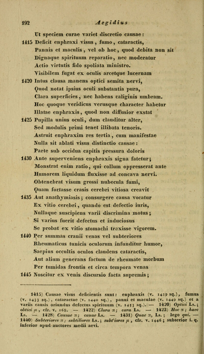 Vt speciein curae variet discretio causae: 1415 Deficit enphraxi visus , fumo, cataractis, Pannis et maculis, yel ob hoc, qiiod debita non sit Dignaque spirituum reparatio, nec moderatur Actio virtutis fido spoliata ministro. Yisibilem fugat ex oculis arcetque lucernam 1420 Intus clausa manens optici semita nervi, Quod notat ipsius ocnli substantia pura, Clara superficies, nec habens caliginis umbram. Hoc quoque veridicus verusque character habetur Illatae enphraxis, quod non diffusior exstat 1425 Pupilla unius oculi, dum clauditur alter, Sed modulis primi tenet illibata tenoris. Astruit enphraxim res tertia, cum manifestae Nulla sit ablati visus distinctio causae: Parte sub occidua capitis pressura doloris 1430 Ante superveniens enphraxis signa fatetur; Monstrat eniin ratio, qui collum oppresserat ante Humorem liquidum fluxisse ad concava nervi. Obtenebrat visum grossi nubecula fumi, Quam fortasse crasis cerebri vitiosa creavit 1435 Aut anathymiasis; consurgere causa vocatur Ex vitio cerebri, quando est defectio iuris, Kullaque suscipiens varii discrimina motus; Si varius fuerit defectus et induciosus Se probat ex vitio stomachi traxisse vigorem. 1440 Per summas cranii venas vel subteriores Bheumaticus tunicis oculorum infunditur humor, Saepius occultis oculos claudens cataractis, Aut alium generans factum de rheumate morbum Per tumidas frontis et circa tempora venas 1445 Noscitur ex venis discursio facta supreinis; 1415) Causae visus deficientis sunt: enpfiraxis (v. i^ipsq.), fumus (v. 1433 sq.) , cataractae (v. 1440 sq.) , panni et niaculae (v. 1441» sq.) et a variis causis oriundus defectus spirituum (v. 1453 sq.)« — 1420) OptidLs.y obtici fi , cfr. v. 168. — 1422) Chira x j cara Ls. — 1423) Hoc rr ; haec Ls. — 1428) Cansuerc; cuuae Ls. — 1431) Quae rr, Ls. ; lego qui. — 1440) Subteriorcs 71,- subtiliores Ls.; subt'iores [i , cfr. v. 1446 j subterior i. q. inferior apud auctores medii aevi.