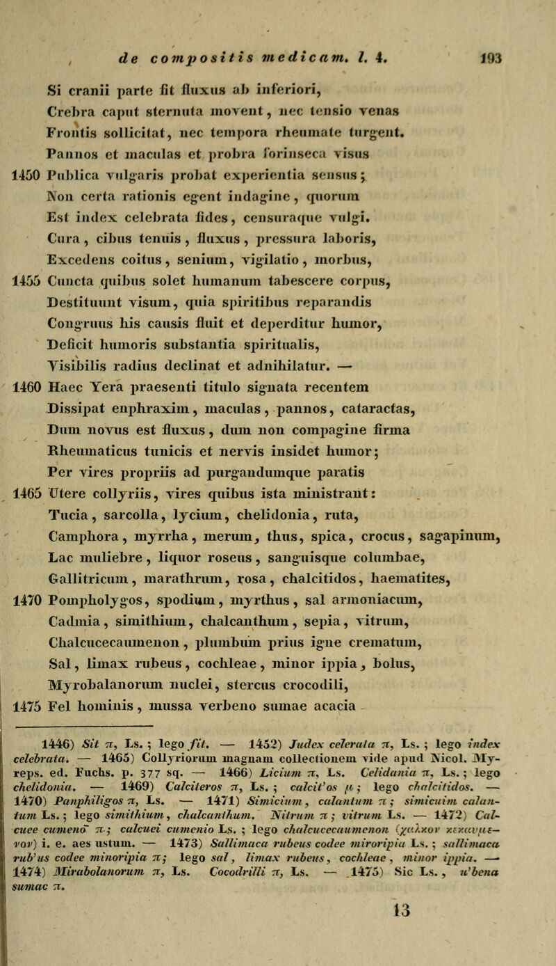 Si cranii parte fit fluxus al> inferiori, Crebra caput sternnta juoveut, nec t«nsio venas Frontis sollicifat, uec tempora rheumate tnrgent. Pannos et macnlas et probra Jorinseca visns 1450 Publica vulgaris probat expcricntia sf-nsus; Non certa rationis egent indag-inc , quoruni Est index celebrata fides, censnraqne vnlgi. Cura , cibus tenuis , fluxus , pressura laboris, Excedens coitus, senium, vigilatio, inorbus, 1455 Cuncta quibus solet humamim tabescere corpus, Destituunt visum, quia spiritibus reparandis Congruus his causis fluit et deperditur humor, Deficit humoris substantia spiritualis, Yisibilis radius declinat et adnihilatur. — 1460 Haec Yera praesenti titulo signata recenteiii Dissipat enphraxim, maculas, pannos, cataractas, Dum novus est fluxus, dum non compagine firma Rheumaticus tunicis et nervis insidet humor; Per vires propriis ad purgandumque paratis 1465 Utere coll jriis, vires quibus ista ministrant: Tucia , sarcolla, 1 jcium, chelidonia, ruta, Canrphora, nijrrha, merum_, thus, spica, crocus, sagapinum, Lac muliebre, liquor roseus, sanguisque columbae, Gallitricum, marathrum, rosa, chalcitidos, haematites, 1470 Pompholjgos, sj>odimn, mjrthus, sal armoniacum, Cadmia , simithium, chalcanthum , sepia , vitrum, Chalcucecaumenon, plumbum |>rius igne crematum, Sal, liinax rubeus , cochleae , minor ippia _, bolus, Mjrobalanorum nuclei, stercus crocodili, 1475 Fel hominis, mussa verbeno sumae acacia 1446) Sit 7c, Ls. ; lego fit. — 1452) Judcx celerala n, Ls. ; lego index celebrata. — 1465) Collyrioruin lnagnaiu collectioneni vide apud Nicol. ->Ly- reps. ed. Fuchs. p. 377 sq. — 1466) Licium n, Ls. Celidaniu rt, Ls. ; lego chelidouia. — 1469) Calciteros tt, Ls. ; ca!cit'os f* ; lego chalcitidos. — 1470) Panphiligos n, Ls. — 1471) Simicium , caluntum rr ; simicuim culun- tum Ls.; lego siniithium, chulcunthum. Nitrum 71; vitrum Ls. — 1472) Cal- cuee cumeno~ n; culcuei cumenio L$. ; lego chulcucccuumenon iyaly.ov y.f/.ai'ue- vov) i. e. aes ustum. — 1473) SuIIimucu rubcus codce miroripiu Ls. ; sallimaca rub'us codee minoripia ?z; lego sul, limux rubeus, cochleae , minor ippiu. —• 1474) Mirabolanorum tt, Ls. Cocodrilli tt, Ls. — 1475) Sic Ls., u'bena sumac rc. 13