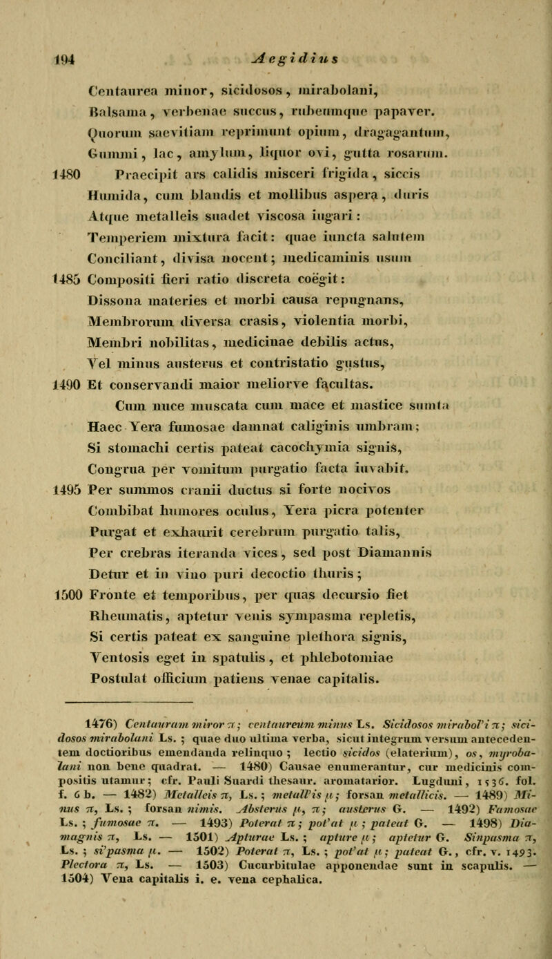 Centaurea minor, sicidosos, mirabolani, Balsama, verbenac succus, ruhcumqiic papaver. Ouoruin saevitiam reprimunt opium, dragagantmn, Gummi, lac, amylum, liquor ovi, gutta rosarmn. 1480 Praecipit ars calidis misceri frigida, siccis Hiunida, cum blandis et mollibus aspera, duris At([ue metalleis suadet viscosa iug-ari: Temperiem mixtura facit: quae iuncta salntcm Conciliant, divisa nocent; medicamiuis usinu t485 Compositi iicri ratio discreta coegit: Dissona materies et morbi causa repugnans, Membroruin diversa crasis, violentia morbi, Membri nobilitas, medicinae debilis acrus, Yel minus austerus et contristatio gustus, 1490 Et conservandi maior meliorve facultas. Ciun nuce muscata cum mace et mastice siimta Haec Yera fmnosae damnat caliginis umbram; Si stomachi certis pateat cacochymia signis, Congrua per vomitum purgatio facta iuvabir. 1495 Per summos cranii ductus si forte nocivos Combibat humores oculus, Yera picra potenter Purgat et exhaurit cerehrmn purgatio talis, Per crebras iteranda vices, sed post Diamannis Detur et ia vino piiri decoctio thuris; 1500 Fronte et temporibus, per quas decursio fiet Rheumatis, aptetur venis synipasma repletis, Si certis pateat ex sanguine plethora signis, Yentosis eget in spatulis, et phlebotoiniae Postulat officium patiens venae capitalis. 1476) Ccntauram miror tt ; centaureumminus^Ls. Sicidosos mirahoVi rt; sici- dosos mirabolani Ls. ; quae duo ultinia verba, sicut integruni versuni antecedeu- teni doctioribus emendauda relinquo ; lectio sicidos (elaterium), os, mxjroba- lani non bene quadrat. — 1480) Causae enunierantur, cur medicinis com- posilis utamur; cfr. Pauli Suardi tliesaur. aromatarior. Lugduni , i <> 36. fol. f. 6b. — 1482) MclaHeisn, Ls.; metaWisft; forsan metallicis. — 1489) Mi- nus 71, L.s. ; forsan nimis. ylbsterus /f, n; austcrus G. — 1492) Famosae Ls. ; fumosac n. — 1493) Poterat 71; pot'at u ; pafeat G. — 1498) Dia- magnis 71, Ls. — 1501) Apturae Ls. ; apturc u ; aptetur G. Sinpasma n, Ls. ; si'pasma /i. — 1502) Poterat tt, Ls. ; pofat fi; pateat G., cfr. v. 1493. Plectora 71, Ls. — 1503) Cucurbitulae apponendae sunt in scapulis. — 1504) Vena capitalis i. e. vena cephalica.