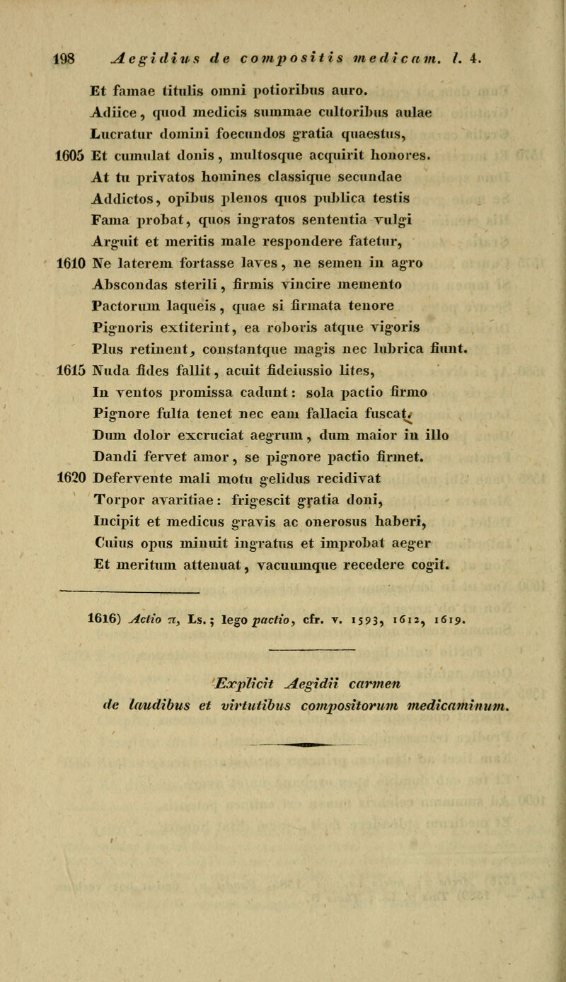 Et famae titulis omni potioribus auro. Adiice, qiiod medicis summae cultoribus aulae Lucratur domini foecuudos gratia quaestus, 1605 Et cumulat donis, multosque acquirit honores. At tii priratos homines classique secuudae Addictos, opibus plenos quos publica testis Fama probat, quos ingratos senteutia Yulgi Arguit et meritis male respondere fatetur, 1610 Ne laterem fortasse lares, ne semen in agro Abscondas sterili, firmis vincire memento Pactorum laqueis, quae si iirmata tenore Pignoris extiterint, ea roboris atque vigoris Plus retinent, constantque magis nec lubrica fiunt. 1615 Nuda fides fallit, acuit fideiussio lites, In yentos promissa cadunt: sola pactio firmo Pignore fulta tenet nec eam fallacia fusca^ Duin dolor excruciat aegrum, dum maior in illo Dandi ferYet amor, se pignore j>actio firmet. 1620 DeferYente mali motu gelidus recidiYat Torpor aYaritiae: frig-escit gratia doni, Incipit et medicus gravis ac onerosus haberi, Cuius opus minuit ingratus et improbat aeger Et meritum attenuat, Yacuuinque recedere cogit. 1616) Actio 7i, Ls.; lego pactio, cfr. v. 1593, 1612, 1619. Eocplicit Aegidii cartnen de Umdibus et virtutibus compositorum medicaminum.