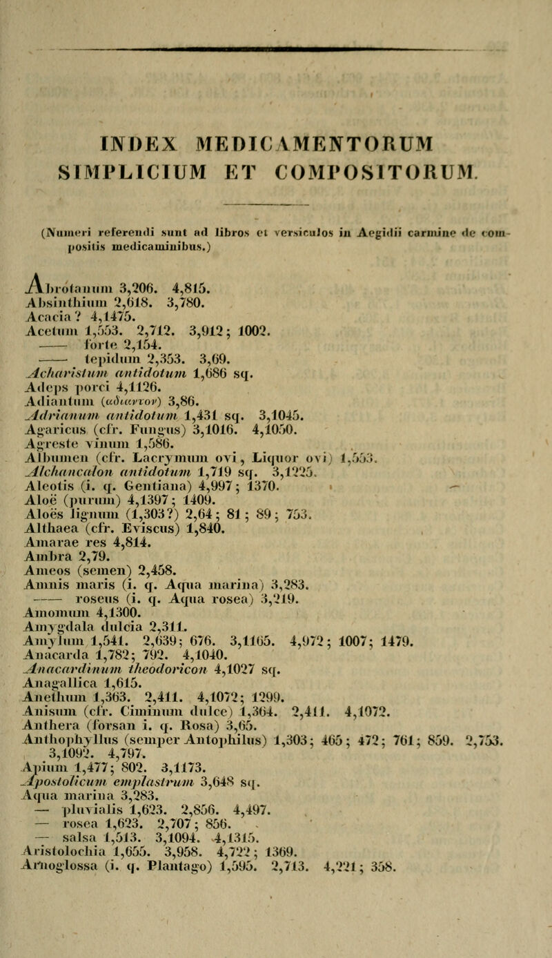 INDEX MEDICVMENTORUM SIMPLICIUM ET COMPOSITORUM (Numeri referemli sunt nd libros ei versicuios in Aegnlii cariiiiiie «te <om posilis inedicaininibus.) Ai. Llnolanum 3,206. 4,815. Absinthium 2,018. 3,780. Acacia? 4,1475. Acetum 1,553. 2,712. 3,912; 1002. lorte 2,154. — tepiduin 2,353. 3,69. Acharislum antidotum 1,686 sq. Adeps porci 4,1126. Ad iautum (udw.vvov) 3,86. Adrianum antidotum 1,431 scj. 3,1045. Agaricus (cfr. Fungus) 3,1016. 4,1050. Agreste vinum 1,586. Albumen (cfr. Lacrymum ovi, Liquor ovi) 1,553. Alchancalon antidotum 1,719 sq. 3,1225. Aleotis (i. q. Gentiana) 4,997; 1370. Aloe (purum) 4,1397; 1409. Aloes ligimm (1,303?) 2,64; 81; 89; 753. Althaea (cfr. Eviscus) 1,840. Amarae res 4,814. Ambra 2,79. Ameos (seinen) 2,458. Amnis maris (i. q. Aqua mariiia) 3,283. roseus (i. q. Aqua rosea) 3,219. Amomum 4,1300. Amygdala duloia 2,311. Amvliim 1,541. 2,639; 676. 3,1165. 4,972; 1007; 1479. Auacarda 1,782; 792. 4,1040. Anacardinum theodoricon 4,1027 sq. Anagallica 1,615. Anetlmm 1,363. 2,411. 4,1072; 1299. Anisum (clr. Cimiimm dulce) 1,364. 2,411. 4,1072. Aiithera (ibrsan i. q. Rosa) 3,65. Anthophyllus (semper Antophilus) 1,303; 465; 472; 761; 859. 2,753. 3,1092. 4,797. Apium 1,477; 802. 3,1173. -fposlolicum emplastrum 3,648 sq. Aqua mariua 3,283. — pluvialis 1,623. 2,856. 4,497. — rosea 1,623. 2,707; 856. — salsa 1,513. 3,1094. 4,1315. Aristolochia 1,655. 3,958. 4,722; 1369. Artioglossa (i. q. Plantago) 1,595. 2,713. 4,221; 358.