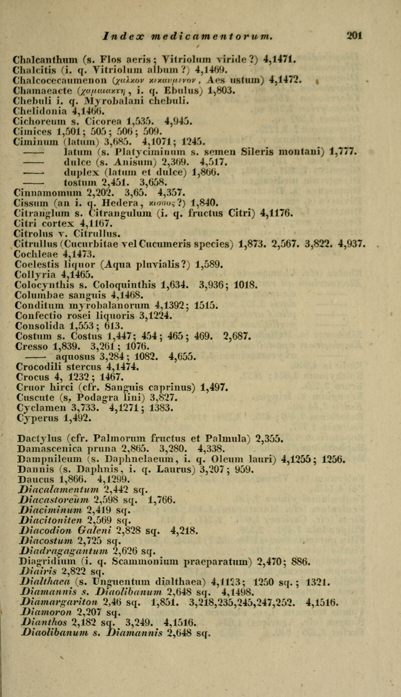 Chalcanthum (s. Flos aeris; Viiriolum riride?) 4,1471. Chalcitis (i. q. Yitriolam aibnm?) 4,1409. Chalcocecaumenon (/f(/.zov k*xavutvor, A«-s ustiiin; 4,1472. Chamaeacte (yunuiuy.n], i. q. Ebulus; 1,803. Chebuli i. q. Myrobalani cnebuli. Chelidonia 4,1400. Cichoreum s. Cicorea 1,535. 4,045. Cimiceg 1,501; 505; 500; 509. Ciminum (latnm) 3,685. 4,1071; 1245. latum (s. Platjcimiuum s. semen Sileris montani) 1,777. dulce (s. Anisum) 2,309. 4,517. ■ duplex (latum et dulce) 1,800. tostum 2,451. 3,058. Cinnamomum 2,202. 3,65. 4,357. Cissum (an i. q. Hedera, Kioooq?) 1,840. Citranglum s. Citranguhun (i. q. fructus Citri) 4,1176. Citri cortex 4,1107. Citrolus t. Citrullus. Citrullus (Cucurbitae vel Cucumeris species) 1,873. 2,567. 3,822. 4,937. Cochleae 4?1473. Coelestis liquor (Aqua pluyialis?) 1,589. Colljria 4.1465. Colocjnthis s. Coloquinthis 1,634. 3,936; 1018. Columbae sanguis 4,1408. Condituin mjrobalanorum 4,1392; 1515. Confectio rosei liquoris 3,1224. Consolida 1,553; 013. Costum s. Costus 1,447; 454; 465; 469. 2,687. Cresso 1,839. 3,261; 1076. aquosus 3,284; 1082. 4,655. Crocodili stercus 4,1474. Crocus 4, 1232; 1467. Cruor hirci (cfr. Sanguis caprinus) 1,497. Cuscute (s. Podagra lini) 3,827. Cjclamen 3,733. 4,1271; 1383. Cjperus 1,492. Dactjlus (cfr. Palmorum fructus et Palmula) 2,355. Damascenica pruna 2,805. 3,280. 4,338. Dampnileum (s. Daphnelaeum, i. q. Oleum lauri) 4,1255; 1256. Dannis (s. Daphuis. i. q. Laurus) 3,207; 959. Daucus 1,866. 4,1299. Diacalamentum 2,442 sq. Diacastoreum 2,598 sq. 1,766. Diaciminum 2,419 sq. Diacitoniten 2,569 sq. Diacodion Galeni 2,828 sq. 4,218. Diacostum 2,725 sq. Diadragagantum 2,626 sq. Diagridium (i. q. Scammonium praeparatum) 2,470; 886. Diairis 2,822 sq. Diahhaea(s. Unguentuui dialthaea) 4,1125; 1250 sq. ; 1321. Diamannis s. Diaolibanum 2,648 sq. 4,1498. Diamargariton 2,46 sq. 1,851. 3,218,235,245,247,252. 4,1516. Diamoron 2,207 sq. Dianthos 2,182 sq. 3,249. 4,1516. Diaolibanum s. Diamannis 2,648 sq.