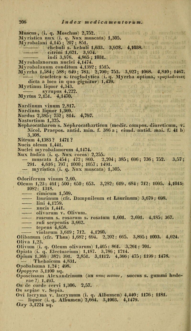 Muscus, (i. q. Moscluis) 2,752. M) ristica nux (i. q. Nux muscata) 1,305. Mj robalani 4,145 ; 207 ; 851. chebuli s.kebuli 1,633. 3,978. 4,1038. citrini 1,(521. 3,974. indi 3,976. 4,865 ; 1031. Myrobalanorum uuclei 4,1474. Myrobalanum conditnm 4,1392; 1515. Myrrha 1,584; 588; 649; 783. 2,700; 753. 3,927; 1068. 4,810; 1467. trocleten s. troglodytica (i. q. Myrrba optima, Loo^y/.odvn/.r, dicta a loco in quo gignitur) 1,479. Myrtinus liquor 4,343. syrupus 4,222. Myrtus 2,151. 4,1470. Nardinum vinuin 2,817. Nardinus liquor 1,369. Nardus 2,385; 752; 814. 4,797. Nasturtium 1,325. Nephrocatharon s. Nephrocatharticon (medic. compos. diureticum, v. Nicol. Praepos. antid. min. f. 386 a ; eiusd. antid. mai. f. 41 b) 3,308. Nitrum 4,1383 ? 1471 ? Nucis oleum 1,441. Nuclei myrobalanorum 4,1474. Nux Indica (i. q. Nux cocos) 2,255. - muscata 1,454; 472 ; 860. 2,204 ; 385; 696 ; 736 ; 752. 3,57; 291. 4,616 ; 797 ; 1000 ; 1057 ; 1491. - myristica (i. q. Nux muscata) 1,305. Odoriferum yinuin 2,60. Oleum 1,23; 461; 500; 650; 653. 3,282; 619, 684; 712; 1095. 4,1015; 1082; 1318. cimicum 1,509. laurinum (cfr. Dampnileuin et Laurinmn) 3,679; 698. lini 4,1259. nucis 1,441. ■ olivarum v. Olivum. —— roseum s. rosarum s. rosatum 1,601. 2,691. 4,185; 367. rufi serpentis 3,662. tepens 4,658. violarum 3,619; 712. 4,1260. Olibaimm (cfr. Thus) 1,682; 694. 2,202; 665. 3,895; 1003. 4,624. Oliva 1,23. Olivum (i. q. Oleum olivarum) 1,405; 861. 3,261; 701. Opiata (i. q. Electuarium) 1,187. 3,786; 1214. Opium 1,366; 382; 391. 2,851. 3,1112. 4,366; 475; 1199; 1478. - Thebaicum 4,831. Opobalsama 1,24; 498. Opopyra 3,1100 sq. Oposcissum Alexandrinum (an onoq v.iooov, succus s. gummi hede- rae?; 1,493. Os de corde cervi 1,306. 2,57. Os sepiae v. Sepia. Ovi lacryma v. lacrymum (i. q. Albumen) 4,440; 1176; 1181. — liquor (i. q. Albuinen) 2,664. 3,1003. 4,1479. Oocy 3,1224 sq.