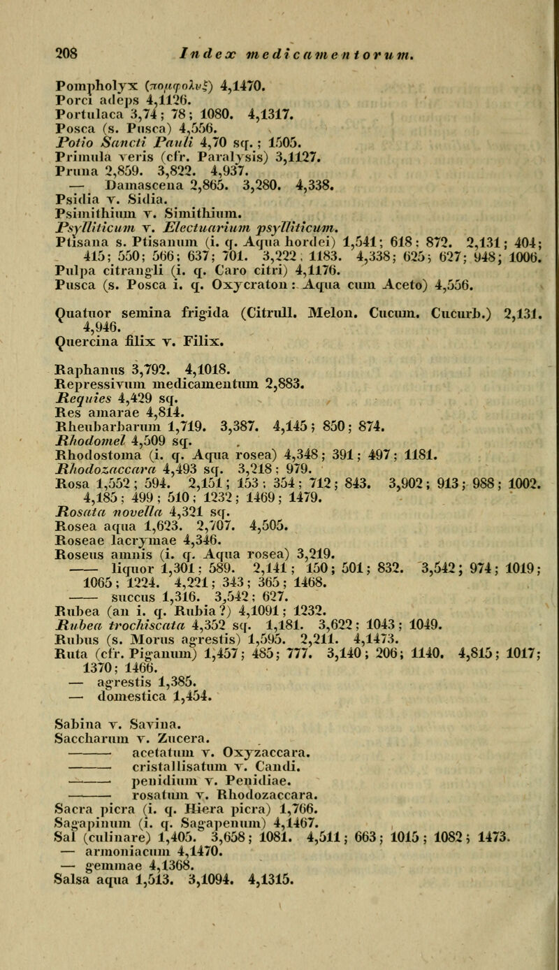 Pomjmolyx (Tiopyolv*) 4,1470. Porci adeps 4,1126. Portulaca 3,74 ; 78 ; 1080. 4,1317. Posca (s. Pusca) 4,556. Potio Sancli Pauti 4,70 sq. ; 1505. Prinuila veris (cfr. Paralysis) 3,1127. Pruna 2,859. 3,822. 4,937. — Dainascena 2,865. 3,280. 4,338. Psidia t. Sidia. Psiinithium v. Simithium. Psyjliticum v. Electuarium psylliticum. Ptisana s. Ptisanum (i. cj. Acjua hordei) 1,541; 618: 872. 2,131; 404; 415; 550; 566; 637; 701. 3,222, 1183. 4,338; 625 ; 627; 948; 1006. Pulpa citrangli (i. q. Caro citri) 4,1176. Pusca (s. Posca i. q. Oxycraton:Aqua cum Aceto) 4,556. Quatuor semina frigida (Citrull. Melon. Cucmn. Cucurh.) 2,13i. 4,946. Quercina filix v. Filix. Raphanus 3,792. 4,1018. Repressivum medicamentum 2,883. Requies 4,429 sq. Res amarae 4,814. Rheuharharum 1,719. 3,387. 4,145 j 850; 874. Rhodomel 4,509 sq. Rhodostoma (i. q. Aqua rosea) 4,348; 391; 497; 1181. Rhodozaccara 4,493 sq. 3,218 ; 979. Rosa 1,552 ; 594. 2,151; 153 ; 354 ; 712 ; 843. 3,902 ; 913; 988 ; 1002. 4,185 ; 499 ; 510 ; 1232 ; 1469; 1479. Rosata novella 4,321 sq. Rosea aqua 1,623. 2,707. 4,505. Roseae lacrvmae 4,346. Roseus amnis (i. q. Aqua rosea) 3,219. licruor 1,301; 589. 2,141; 150; 501; 832. 3,542; 974 ; 1019; 1065 ; 1224. 4,221; 343 ; 365 ; 1468. succus 1,316. 3,542; 627. Ruhea (an i. q. Rubia ?) 4,1091; 1232. Rubea trochiscata 4,352 sq. 1,181. 3,622; 1043 ; 1049. Ruhus (s. Morus agrestis) 1,595. 2,211. 4,1473. Ruta (cfr. Piganuin) 1,457; 485; 777. 3,140; 206; 1140. 4,815; 1017; 1370; 1466. — agrestis 1,385. — domestica 1,454. Sahina v. Savina. Saccharum v. Zucera. acetatum v. Oxyzaccara. cristallisatum v. Candi. — ■ j)enidium v. Penidiae. rosatum v. Rhodozaccara. Sacra jncra (i. q. Hiera j>icra) 1,766. Sagapinum (i. cj. Sagajjenum) 4,1467. Sal (culinare) 1,405. 3,658 ; 1081. 4,511; 663 ; 1015 ; 1082 ; 1473. — armoniacum 4,1470. — gemmae 4,1368. Salsa aqua 1,513. 3,1094. 4,1315.