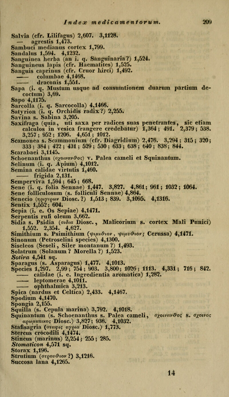 Salvia (cfr. Lilifagus) 2,607. 3,1128. - agrestis 1,473. Sambuci medianus cortex 1,799. Sandalus 1,594. 4,1232. Sanguinea herba (an i. q. San^uinaria?) 1,524. Sanguineus lapis (cfr. Haematites) 1,525. Sanguis caprinus (cfr. Cruor hirci) 1,492. columbae 4,1468. draconis 1,551. Sapa (i. q. Mustiun usque ad consumtionem duamm partium de- coctuin) 3,69. Sapo 4,1175. Sarcolla (i. q. Sarcocolla) 4,1466. Satyrion (i. q. Orchidis radix?) 2,255. Savina s. Sabina 3,205. Saxifrag-a (quia, uti saxa per radices suas penetrantes, sic etiam calculos in vesica frangere credebatnr) 1,364; 491. 2,379; 538. 3,257 ; 952 ; 1206. 4,651; 1012. Scamonea s. Scaminoniiun (cfr. Diagridium) 2,476. 3,294; 315; 320; 333 ; 384 ; 422 ; 431; 529 ; 530 ; 633 ; 638 ; 640 ; 838; 844. Scarabaei 3,1145. Schoenanthus (oxoivav&oq) v. Palea caineli et Squinantum. Selinum (i. q. Apium) 4,1012. Semina calidae virtutis 1,460. frigida 2,131. Semperviva 1,594 ; 645; 668. Sene (i. q. folia Sennae) 1,447. 3,827. 4,861; 961; 1032; 1064. Sene folliculosum (s. folliculi Sennae) 4,864. Senecio (yQtyfouv Diosc. ?) 1,513 ; 839. 3,1095. 4,1316. Sentix 1,552; 604. Sepia (i. e. Os Sepiae) 4,1471. Serpentis rufi oleum 3,662. Sidia s. Psidia (oidiu Diosc., Malicoriiun s. cortex Mali Pnnici) 1,552. 2,354. 4,627. Simithium s. Psimithium (yi/.u&iov, yipv&iov; Cerussa) 4,1471. Sinonum (Petroselini species) 4,1300. Siseleos (Seseli, Siler montanum ?) 1,493. Solatrum (Solanum ? Morella ?) 1,523. Sotira 4,541 sq. Sparagus (s. Asparagus) 1,477. 4,1013. Species 1,297. 2,99 ; 754 ; 903. 3,800; 1026; 1113. 4,331; 716; 842. calidae (i. e. Ingredientia aromatica) 1,282. leptomerae 4,1011. ophthalmica 3,213. Spica (nardus et Celtica) 2,433. 4,1467. Spodium 4,1470. Spongia 2,155. Squilla (s. Cepida marina) 3,792. 4,1018. Squinantum (s. Schoenanthus s. Palea caineli, oxowav&oq s. oxoivoc aQwpaTwoq Diosc.) 3,827; 936. 4,1032. Stafisagria (oruytq. aygiu Diosc.) 1,773. Stercus crbcodili 4,1474. Stincus (marinus) 2,254,- 255; 285. Stomaticon 4,571 sq. Storax 1,196. Strutium (otqov&iov?) 3,1216. Succosa lana 4,1265. 14