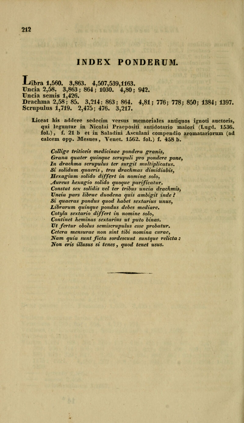INDEX PONDERUM. -Liibra 1,560. 3,863. 4,507,539,1163. Uncia 2,58. 3,863; 864 ; 1030. 4,80; 942. Uncia semis 1,426. Drachina 2,58; 85. 3,214; 863; 864. 4,81 ,• 776; 778; 850; 1384; 1397. Scmpulns 1,719. 2,475; 476. 3,217. Liceat his addere sedecim versus memoriales antiquos ignoti auctoris, qui leguntur in Nicolai Praepositi antidotario maiori (Lugd. 1536. fol.), f. 21 b et in Saladini Asculani compendio aromatariorum (ad calcem opp. Mesues, Venet. 1562. fol.) f. 458 b. CoTlige triticeis medicinae pondera granis, Grana quater quinque scrupuli pro pondere pone9 In drachma scrupulus ter surgit multiplicatus. Si solidum quaeris, tres drachmas dimidiabis, Hexagium solido differt in nomine solo, ^Lureus hexagio solido quoque parificatur. Constat sex solidis vel ter tribus uncia drachmis, TJncia pars librae duodena quis ambigit inde 1 Si quaeras pondus quod habet sextarim unus, JLibrarum quinque pondus debes mediare. Cotyla sextario differt in nomine solo, Continet heminas sextarius ut puto binas. Vt fertur obolm semiscrupulus esse probatur. Cetera mensurae non sint tibi nomina curae, Nam quia sunt ficta sordescunt suntque relicta : Non eris ittusus si tenes, quod tenet usus.