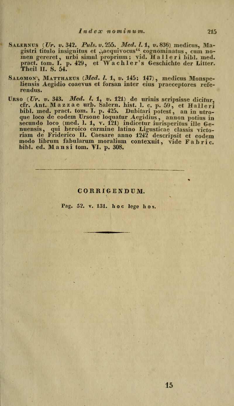 Index nominum. 216 Salernus (Ur. v. 342. Fuls.v.255. Med. l.l, v. 836) medicns, .Ala- gistri titulo insignitus et ,,aequivocusu cognomiuatus, cum no- men gereret, urbi simul propriom; vid. Halleri bibh mecL pract. tom. I. i>. 429, et Wachler's Geschichle dar LitK-r. Theil II. S. 54. Salomon, Matthaeus (Med. I. 1, v. 145; 147), medicus Monspe- liensis Aegidio coaevus et forsan inter eius praeceptores refe- rendus. Urso (Ur. v. 343. Med. I. 1, v. 121) de urinis scripsisse dicitur, cfr. Ant. Mazzae urb. Salern. hist. 1. c. p. 59, et Halleri bibl. med. pract. tom. I. p. 425. Dubitari potest, an in utro- que loco de eodem Ursone locfuatur Aegidius, annon potiiis in secundo loco (med. 1. 1, v. 121) indicetur iurisperitus ille Ge- nuensis, qui heroico carmine latino Lig-usticae classis victo- riam de Friderico II. Caesare anno 1242 descripsit et eodem modo librum fabularum moralium contexuit, vide F a b r i c. bibl. ed. Mansi tom. VI, p. 308. CORRIGENDUM. Pag. 52. v. 131. h o c lege h o », 15