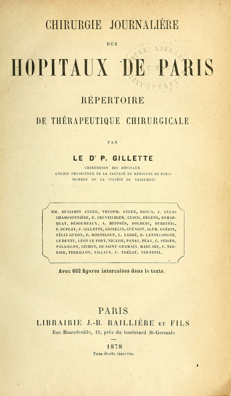 CHIRURGIE JOURNALIÈRE DES O HOPITAUX DE PARIS REPERTOIRE DE THÉRAPEUTIQUE CHIRURGICALE LE Dr P. GILLETTE CHIRURGIEN DES HÔPITAUX ANCIEN PROSECTEUR DE LA FACULTÉ DE MÉDECINE DE PARIS MEMBRE DE LA SOCIÉTÉ DE CHIRURGIE MM. BENJAMIN ANGER, THÉOPH. AXGER, BROCA, J. LUCAS CHAMPIONNIÈRE, E. CRUVEILH1ER, CUSCO, DELENS, DEMAR- QUAY, DÉSORMEAUX, A. DESPRÉS, DOLBEAU, DUBRUEIL, S. DliPLAï, P. GILLETTE, GOSSELIN, GUÉNIOT, ALPH. GUÉRIN, FÉLIX GUYON, P. HORTELOUP, L. LABBÉ, O. LANNELONGUE, LEDENTU, LÉON LE FORT, NICAISE, PANAS, PÉAN, C. PÉRIER, POLAILLON, RICHET, DE SAINT-GERMAIN, MARC SÉE, F. TER- RIER, TERRILLON, TILLAUX, U. TRÉLAT, VERNEUIL. Avec 662 figures intercalées dans le texte. r PARIS. LIBRAIRIE J.-B. BAILL1ÈRE et FILS Rue Hautefeuille, 19, près du boulevard St-Germain 1878 Tous droits réservés.