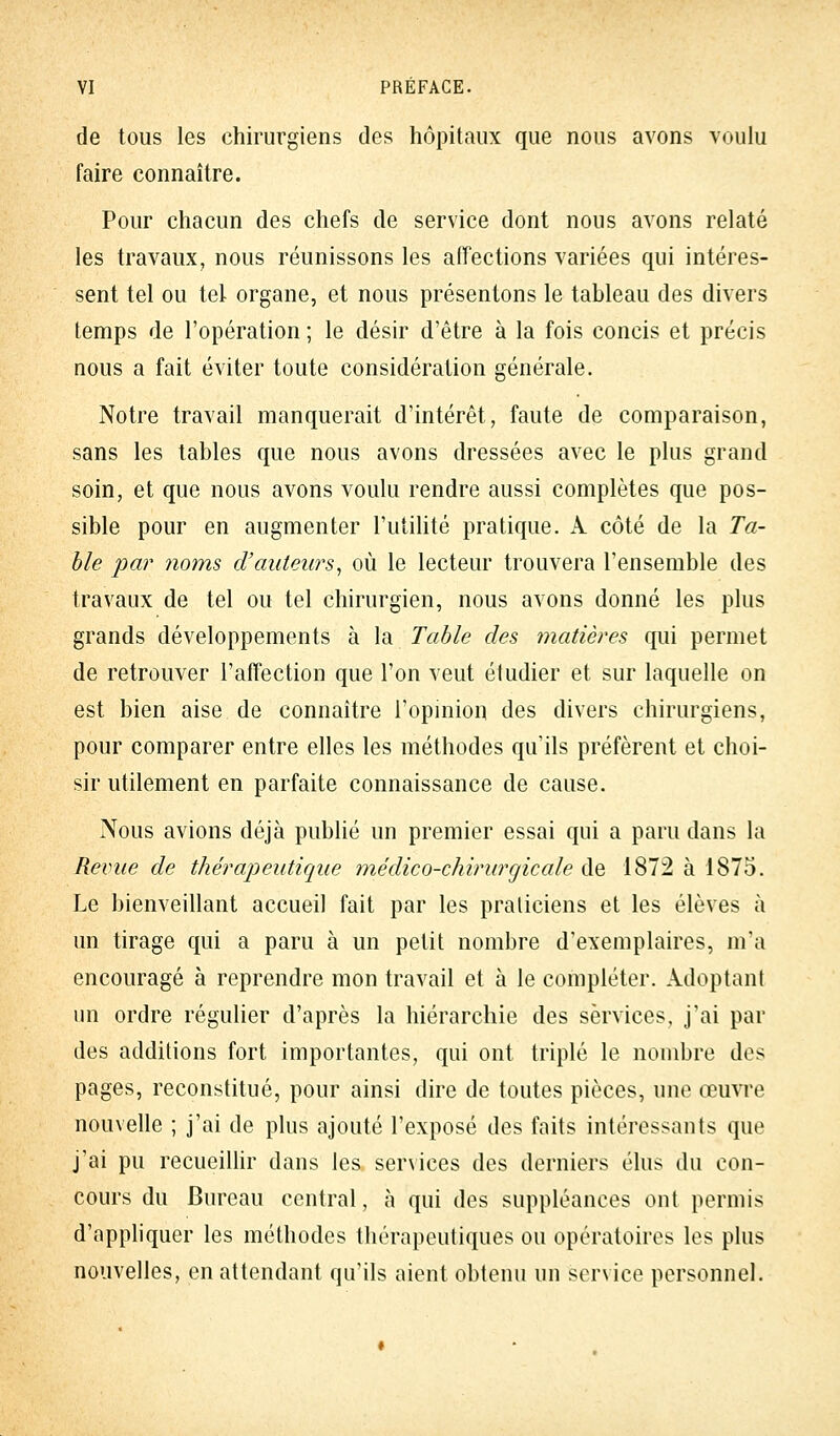 de tous les chirurgiens des hôpitaux que nous avons voulu faire connaître. Pour chacun des chefs de service dont nous avons relaté les travaux, nous réunissons les affections variées qui intéres- sent tel ou tel organe, et nous présentons le tableau des divers temps de l'opération ; le désir d'être à la fois concis et précis nous a fait éviter toute considération générale. Notre travail manquerait d'intérêt, faute de comparaison, sans les tables que nous avons dressées avec le plus grand soin, et que nous avons voulu rendre aussi complètes que pos- sible pour en augmenter l'utilité pratique. A côté de la Ta- ble par noms d'auteurs, où le lecteur trouvera l'ensemble des travaux de tel ou tel chirurgien, nous avons donné les plus grands développements à la Table des matières qui permet de retrouver l'affection que l'on veut étudier et sur laquelle on est bien aise de connaître l'opinion des divers chirurgiens, pour comparer entre elles les méthodes qu'ils préfèrent et choi- sir utilement en parfaite connaissance de cause. Nous avions déjà publié un premier essai qui a paru dans la Revue de thérapeutique médico-chirurgicale de 1872 à 1875. Le bienveillant accueil fait par les praticiens et les élèves à un tirage qui a paru à un petit nombre d'exemplaires, m'a encouragé à reprendre mon travail et à le compléter. Adoptant un ordre régulier d'après la hiérarchie des services, j'ai par des additions fort importantes, qui ont triplé le nombre dos pages, reconstitué, pour ainsi dire de toutes pièces, une œuvre nouvelle ; j'ai de plus ajouté l'exposé des faits intéressants que j'ai pu recueillir dans les services des derniers élus du con- cours du Bureau central, à qui des suppléances ont permis d'appliquer les méthodes thérapeutiques ou opératoires les plus nouvelles, en attendant qu'ils aient obtenu un service personnel.