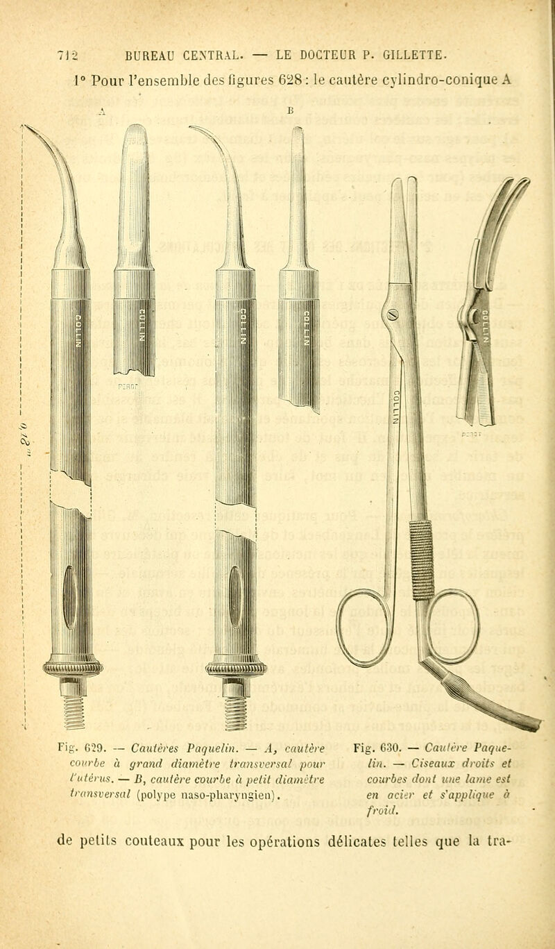 1° Pour l'ensemble des figures 628 : le cautère cylindro-conique A fl! ijk Fig. 629. — Cautères Paquelin. — A, cautère courbe à grand diamètre transversal pour l'utérus. — B, cautère courbe à petit diamètre transversal (polype naso-pharyngien). Fig. 630. — Cautère Paque- lin. — Ciseaux droits et courbes dont une lame est en acier et s'applique à froid. de petits couteaux pour les opérations délicates telles que la tra-