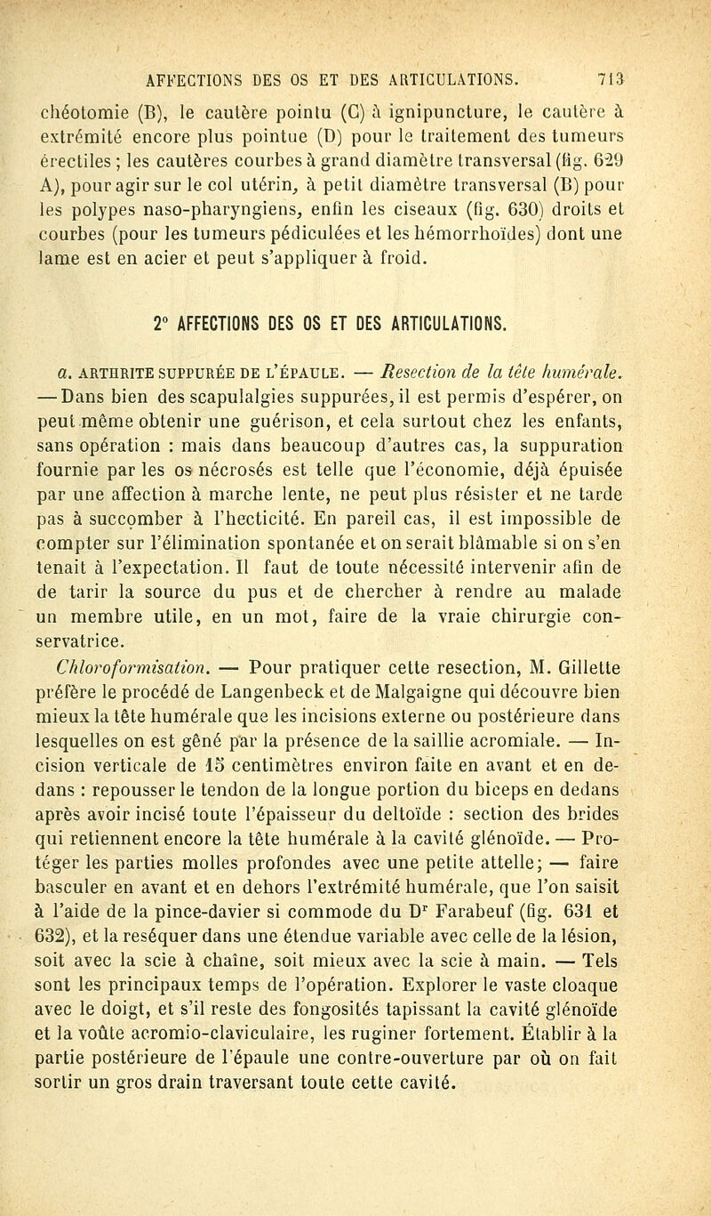 chéotomie (B), le cautère pointu (C) à ignipuncture, le caulère à extrémité encore plus pointue (D) pour le traitement des tumeurs érectiles ; les cautères courbes à grand diamètre transversal (fig. 629 A), pour agir sur le col utérin, à petit diamètre transversal (B) pour les polypes naso-pharyngiens, enfin les ciseaux (fig. 630) droits et courbes (pour les tumeurs pédiculées et les hémorrhoïdes) dont une lame est en acier et peut s'appliquer à froid. 2° AFFECTIONS DES OS ET DES ARTICULATIONS. a. arthrite suppurée de l'épaule. — Resection de la tête /minérale. — Dans bien des scapulalgîes suppurées,il est permis d'espérer, on peut même obtenir une guérison, et cela surtout chez les enfants, sans opération : mais dans beaucoup d'autres cas, la suppuration fournie par les os nécrosés est telle que l'économie, déjà épuisée par une affection à marche lente, ne peut plus résister et ne tarde pas à succomber à l'hecticité. En pareil cas, il est impossible de compter sur l'élimination spontanée et on serait blâmable si on s'en tenait à l'expectation. Il faut de toute nécessité intervenir afin de de tarir la source du pus et de chercher à rendre au malade un membre utile, en un mot, faire de la vraie chirurgie con- servatrice. Chloroformisation. — Pour pratiquer cette resection, M. Gillette préfère le procédé de Langenbeck et de Malgaigne qui découvre bien mieux la tête humérale que les incisions externe ou postérieure dans lesquelles on est gêné par la présence de la saillie acromiale. — In- cision verticale de 15 centimètres environ faite en avant et en de- dans : repousser le tendon de la longue portion du biceps en dedans après avoir incisé toute l'épaisseur du deltoïde : section des brides qui retiennent encore la tête humérale à la cavité glénoïde. — Pro- téger les parties molles profondes avec une petite attelle; — faire basculer en avant et en dehors l'extrémité humérale, que l'on saisit à l'aide de la pince-davier si commode du Dr Farabeuf (fig. 631 et 632), et la réséquer dans une étendue variable avec celle de la lésion, soit avec la scie à chaîne, soit mieux avec la scie à main. — Tels sont les principaux temps de l'opération. Explorer le vaste cloaque avec le doigt, et s'il reste des fongosités tapissant la cavité glénoïde et la voûte acromio-claviculaire, les ruginer fortement. Établir à la partie postérieure de l'épaule une contre-ouverture par où on fait sortir un gros drain traversant toute cette cavité.