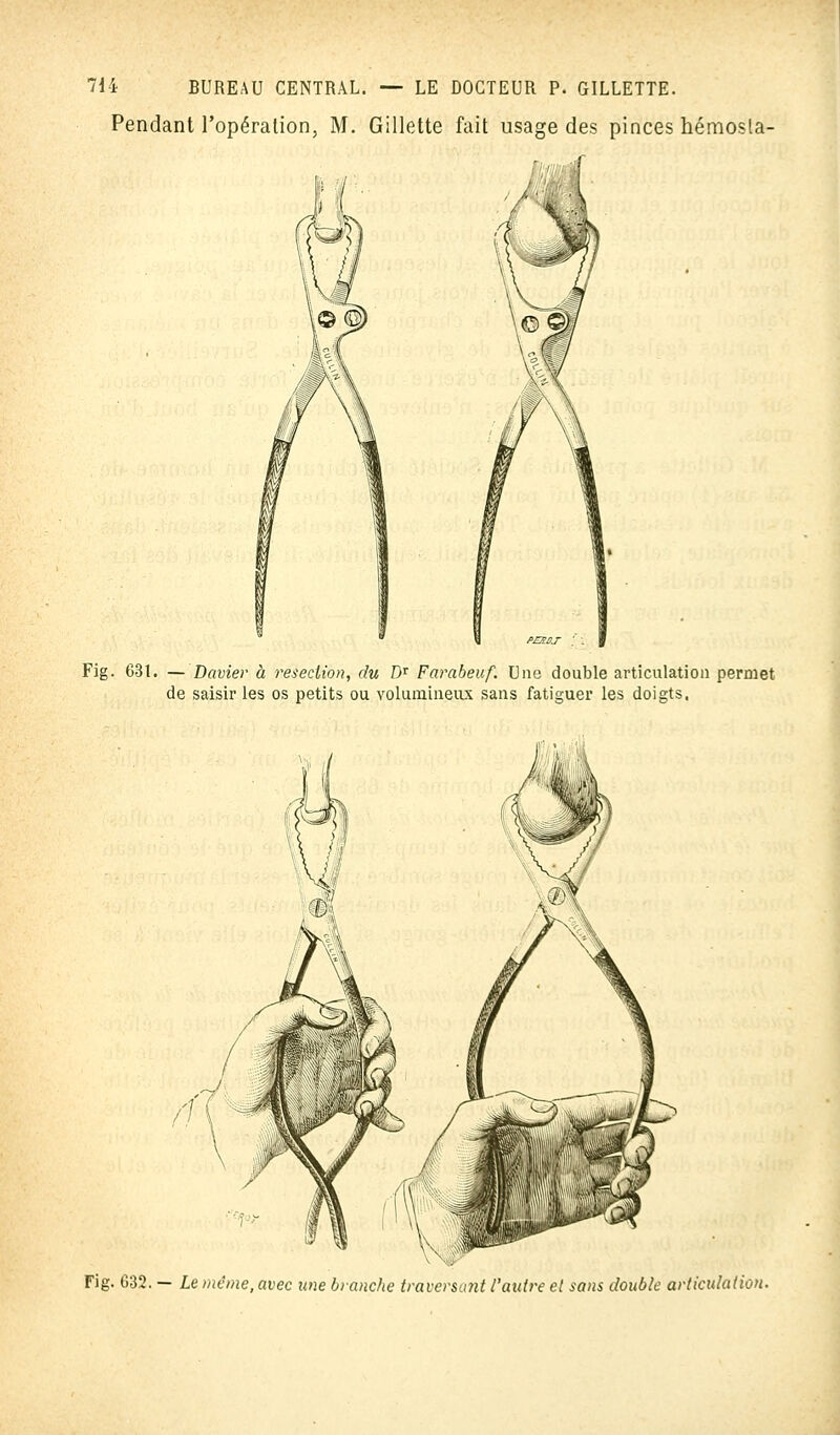 Pendant l'opération, M. Gillette fait usage des pinces hémosla- Fig. 63t. — Davier à résection, du Dr Farabeuf. Une double articulation permet de saisir les os petits ou volumineux sans fatiguer les doigts. Fig. G32. — Le même, avec une branche traversufit l'autre cl sans double articulation.