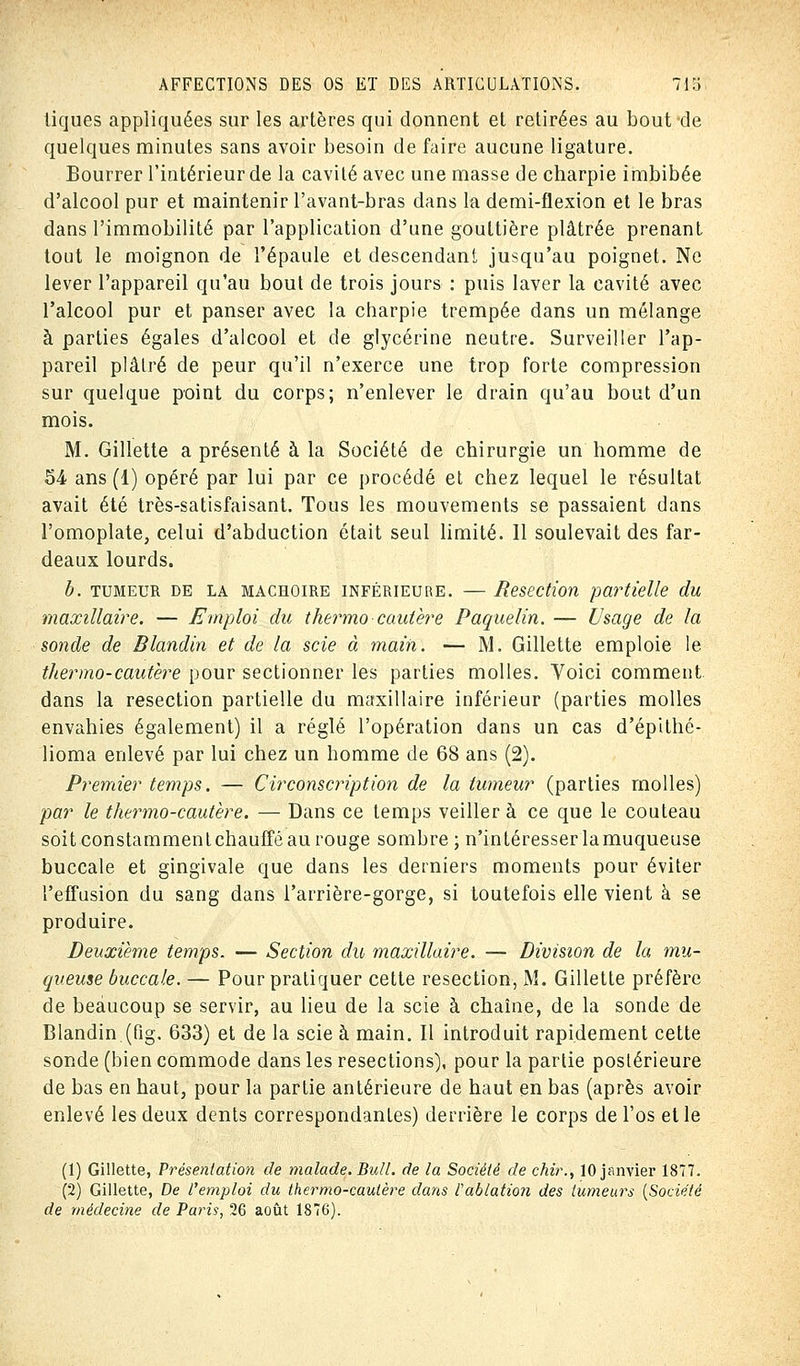 tiques appliquées sur les artères qui donnent et retirées au bout de quelques minutes sans avoir besoin de faire aucune ligature. Bourrer l'intérieur de la cavité avec une masse de charpie imbibée d'alcool pur et maintenir l'avant-bras dans la demi-flexion et le bras dans l'immobilité par l'application d'une gouttière plâtrée prenant tout le moignon de l'épaule et descendant jusqu'au poignet. Ne lever l'appareil qu'au bout de trois jours : puis laver la cavité avec l'alcool pur et panser avec la charpie trempée dans un mélange à parties égales d'alcool et de glycérine neutre. Surveiller l'ap- pareil plâtré de peur qu'il n'exerce une trop forte compression sur quelque point du corps; n'enlever le drain qu'au bout d'un mois. M. Gillette a présenté à la Société de chirurgie un homme de 54 ans (1) opéré par lui par ce procédé et chez lequel le résultat avait été très-satisfaisant. Tous les mouvements se passaient dans l'omoplate3 celui d'abduction était seul limité. 11 soulevait des far- deaux lourds. b. tumeur de la mâchoire inférieure. — Resection partielle du maxillaire. — Emploi du thermo cautère Paquelin. — Usage de la sonde de Blandin et de la scie à main. — M. Gillette emploie le thermo-cautère pour sectionner les parties molles. Voici comment dans la resection partielle du maxillaire inférieur (parties molles envahies également) il a réglé l'opération dans un cas d'épithé- lioma enlevé par lui chez un homme de 68 ans (2). Premier temps. — Circonscription de la tumeur (parties molles) par le thermo-cautère. — Dans ce temps veillera ce que le couteau soit constamment chauffé au rouge sombre ; n'intéresser lamuqueuse buccale et gingivale que dans les derniers moments pour éviter l'effusion du sang dans l'arrière-gorge, si toutefois elle vient à se produire. Deuxième temps. — Section du maxillaire. — Division de la mu- queuse buccale. — Pour pratiquer cette resection, M. Gillette préfère de beaucoup se servir, au lieu de la scie à chaîne, de la sonde de Blandin.(fig. 633) et de la scie à main. Il introduit rapidement cette sonde (bien commode dans les resections), pour la partie postérieure de bas en haut, pour la partie antérieure de haut en bas (après avoir enlevé les deux dents correspondantes) derrière le corps de l'os et le (1) Gillette, Présentation de malade. Bull, de la Société de chir., 10 janvier 1877. (2) Gillette, De l'emploi du thermo-cautère dans l'ablation des tumeurs {Société de médecine de Paris, 26 août 1876).