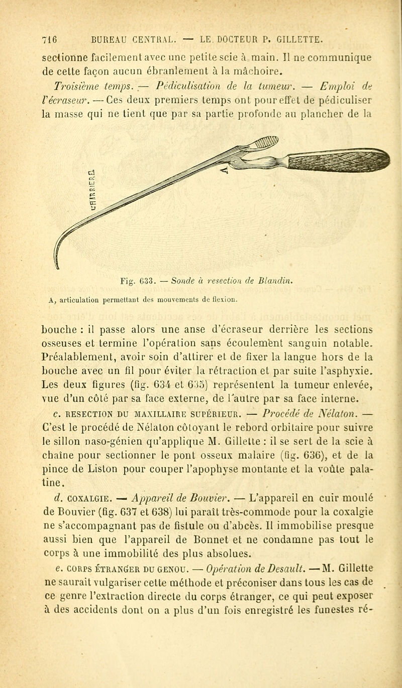 sectionne facilement avec une petite scie à main. Il ne communique de cette façon aucun ébranlement à la mâchoire. Troisième temps. .— Pédiculisation de la tumeur. — Emploi de Vécraseur. — Ces deux premiers temps ont pour effet de pédiculiser la masse qui ne tient que par sa partie profonde au plancher de la Fig. 633. —Sonde à resection de Blandin. À, articulation permettant des mouvements de flexion. bouche : il passe alors une anse d'écraséur derrière les sections osseuses et termine l'opération sans écoulement sanguin notable. Préalablement, avoir soin d'attirer et de fixer la langue hors de la bouche avec un fil pour éviter la rétraction et par suite l'asphyxie. Les deux figures (fig. 634 et 635) représentent la tumeur enlevée, vue d'un côté par sa face externe, de l'autre par sa face interne. c. resection du maxillaire supérieur. — Procédé de Nélaton. — C'est le procédé de Nélaton côtoyant le rebord orbilaire pour suivre le sillon naso-génien qu'applique M. Gillette : il se sert de la scie à chaîne pour sectionner le pont osseux malaire (Qg. 636), et de la pince de Liston pour couper l'apophyse montante et la voûte pala- tine. d. coxalgie. — Appareil de Bouvier. — L'appareil en cuir moulé de Bouvier (fig. 637 et 638) lui parait très-commode pour la coxalgie ne s'accompagnant pas de fistule ou d'abcès. Il immobilise presque aussi bien que l'appareil de Bonnet et ne condamne pas tout le corps à une immobilité des plus absolues. e. corps étranger du genou. — Opération de Desault. —M. Gillette ne saurait vulgariser cette méthode et préconiser dans tous les cas de ce genre l'extraction directe du corps étranger, ce qui peut exposer à des accidents dont on a plus d'un fois enregistré les funestes ré-