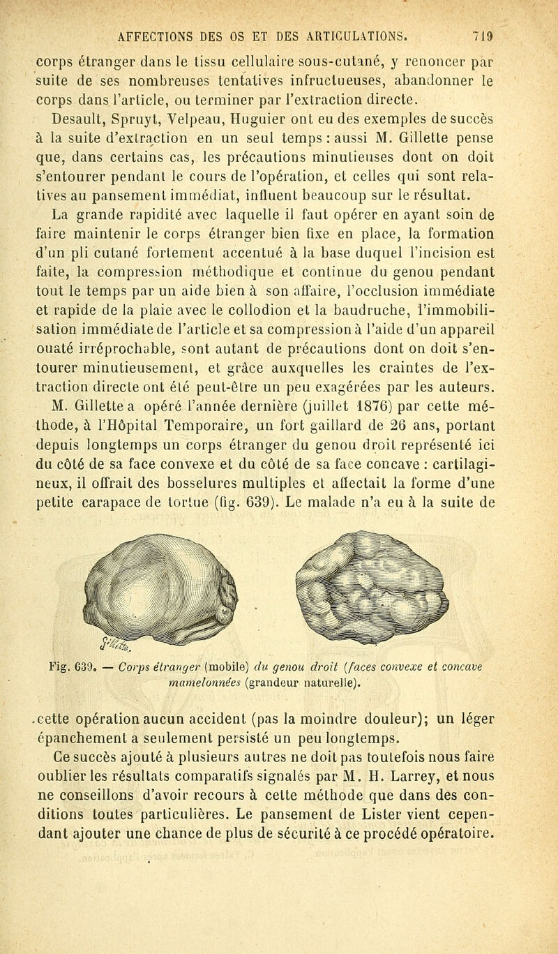 corps étranger dans le tissu cellulaire sous-cutané, y renoncer par suite de ses nombreuses tentatives infructueuses, abandonner le corps dans l'article, ou terminer par l'extraction directe. Desault, Spruyt, Velpeau, Huguier ont eu des exemples de succès à la suite d'extraction en un seul temps : aussi M. Gillette pense que, dans certains cas, les précautions minutieuses dont on doit s'entourer pendant le cours de l'opération, et celles qui sont rela- tives au pansement immédiat, influent beaucoup sur le résultat. La grande rapidité avec laquelle il faut opérer en ayant soin de faire maintenir le corps étranger bien fixe en place, la formation d'un pli cutané fortement accentué à la base duquel l'incision est faite, la compression méthodique et continue du genou pendant tout le temps par un aide bien à son affaire, l'occlusion immédiate et rapide de la plaie avec le collodion et la baudruche, l'immobili- sation immédiate de l'article et sa compression à l'aide d'un appareil ouaté irréprochable, sont autant de précautions dont on doit s'en- tourer minutieusement, et grâce auxquelles les craintes de l'ex- traction directe ont été peut-être un peu exagérées par les auteurs. M. Gillette a opéré l'année dernière (juillet 1876) par cette mé- thode, à l'Hôpital Temporaire, un fort gaillard de 26 ans, portant depuis longtemps un corps étranger du genou droit représenté ici du côté de sa face convexe et du côté de sa face concave : cartilagi- neux, il offrait des bosselures multiples et affectait la forme d'une petite carapace de tortue (fig. 639). Le malade n'a eu à la suite de Fig. 639. — Corps étranger (mobile) du genou droit (faces convexe et concave mamelonnées (grandeur naturelle). .cette opération aucun accident (pas la moindre douleur); un léger épanchement a seulement persisté un peu longtemps. Ce succès ajouté à plusieurs autres ne doit pas toutefois nous faire oublier les résultats comparatifs signalés par M. H. Larrey, et nous ne conseillons d'avoir recours à cette méthode que dans des con- ditions toutes particulières. Le pansement de Lister vient cepen- dant ajouter une chance de plus de sécurité à ce procédé opératoire.