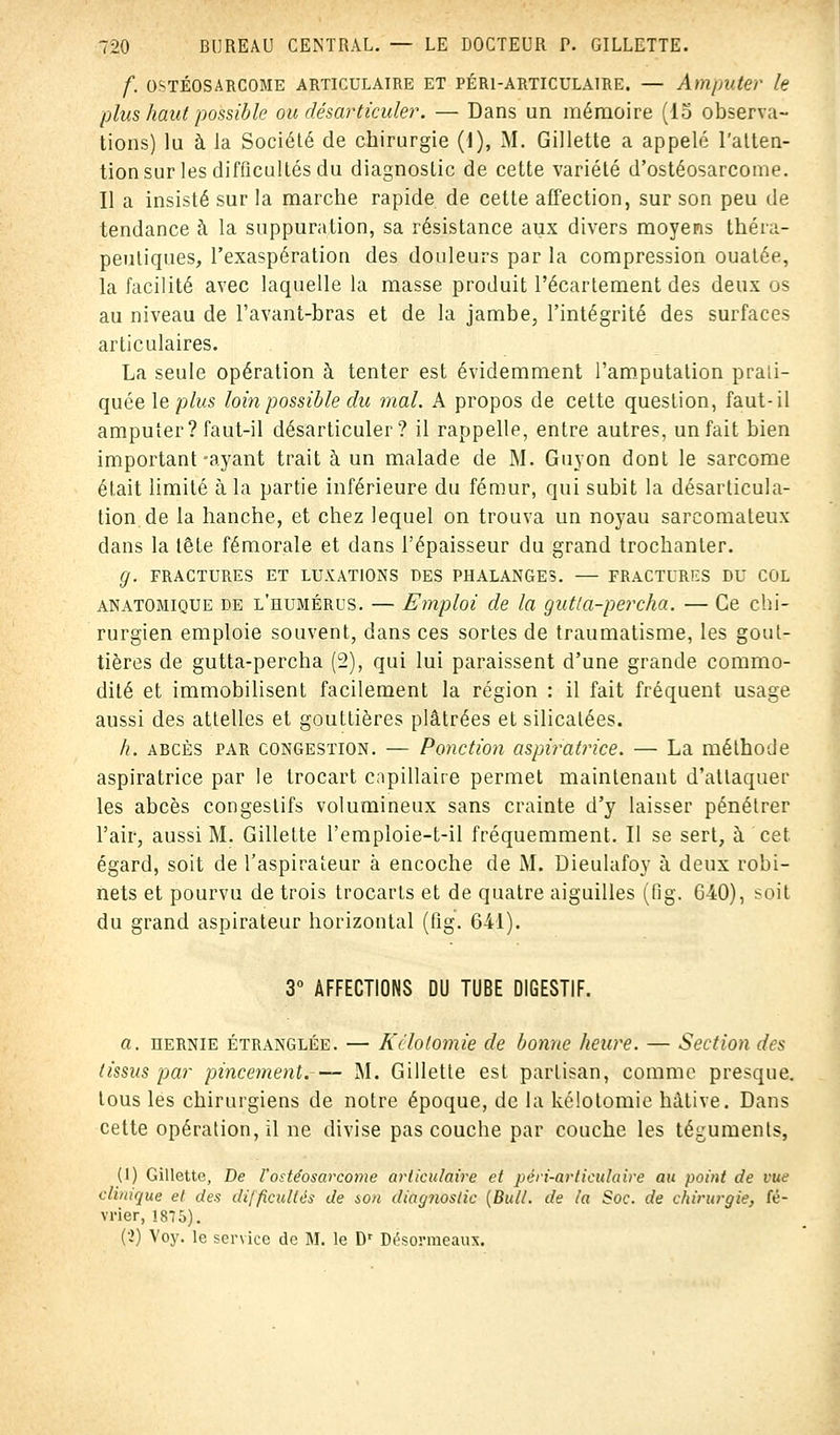 f. OSTÉOSARCOME ARTICULAIRE ET PÉR1-ARTICULAIRE. — Amputer le plus haut possible ou désarticuler. — Dans un mémoire (15 observa- tions) lu à la Société de chirurgie (1), M. Gillette a appelé l'atten- tion sur les difficultés du diagnostic de cette variété d'ostéosarcome. Il a insisté sur la marche rapide de cette affection, sur son peu de tendance à la suppuration, sa résistance aux divers moyens théra- peutiques, l'exaspération des douleurs par la compression ouatée, la facilité avec laquelle la masse produit l'écartement des deux os au niveau de l'avant-bras et de la jambe, l'intégrité des surfaces articulaires. La seule opération à tenter est évidemment l'amputation prati- quée le plus loin possible du mal. A propos de cette question, faut-il amputer? faut-il désarticuler? il rappelle, entre autres, un fait bien important-ayant trait à un malade de M. Guyon dont le sarcome était limité à la partie inférieure du fémur, qui subit la désarticula- tion de la hanche, et chez lequel on trouva un noyau sarcomateux dans la tête fémorale et dans l'épaisseur du grand trochanler. g. FRACTURES ET LUXATIONS DES PHALANGES. — FRACTURES DU COL anatomique de l'humérus. — Emploi de la gutla-percha. — Ce chi- rurgien emploie souvent, dans ces sortes de traumatisme, les gout- tières de gutta-percha (2), qui lui paraissent d'une grande commo- dité et immobilisent facilement la région : il fait fréquent usage aussi des attelles et gouttières plâtrées et silicatées. h. abcès par congestion. — Ponction aspiratiice. — La méthode aspiratrice par le trocart capillaire permet maintenant d'attaquer les abcès congestifs volumineux sans crainte d'y laisser pénétrer l'air, aussi M. Gillette l'emploie-t-il fréquemment. Il se sert, à cet. égard, soit de l'aspirateur à encoche de M. Dieulafoy à deux robi- nets et pourvu de trois trocarts et de quatre aiguilles (fig. 640), soit du grand aspirateur horizontal (fig. 641). 3° AFFECTIONS DU TUBE DIGESTIF. a. hernie étranglée. — Kélolomie de bonne heure. — Section des (issus par pincement.— M. Gillette est partisan, comme presque, tous les chirurgiens de notre époque, de la kélotomie hâtive. Dans cette opération, il ne divise pas couche par couche les téguments, (1) Gillette, De l'ostéosarcome articulaire et péri-articulaire au point de vue clinique et. des difficultés de son diagnostic (Bull, de ta Soc. de chirurgie, fé- vrier, 1875). (2) Voy. le service de M. le Dr Désormeaux.