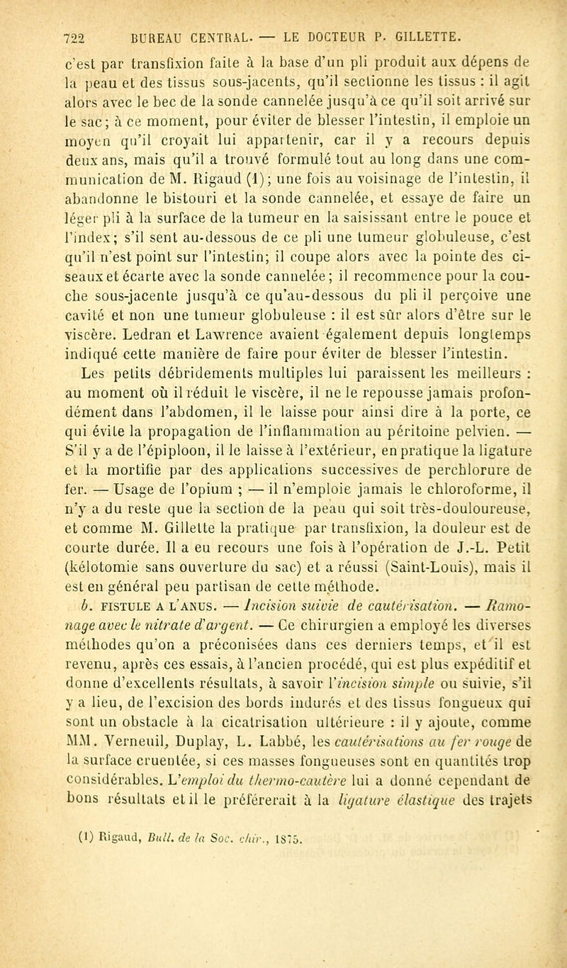 c'est par transfixion faite à la base d'un pli produit aux dépens de la peau et des tissus sous-jacents, qu'il sectionne les tissus : il agit alors avec le bec de la sonde cannelée jusqu'à ce qu'il soit arrivé sur le sac ; à ce moment, pour éviter de blesser l'intestin, il emploie un moyen qu'il croyait lui appartenir, car il y a recours depuis deux ans, mais qu'il a trouvé formulé tout au long dans une com- munication de M. Rigaud (1); une fois au voisinage de l'intestin, il abandonne le bistouri et la sonde cannelée, et essaye de faire un léger pli à la surface de la tumeur en la saisissant entre le pouce et l'index; s'il sent au-dessous de ce pli une tumeur globuleuse, c'est qu'il n'est point sur l'intestin; il coupe alors avec la pointe des ci- seaux et écarte avec la sonde cannelée ; il recommence pour la cou- cbe sous-jacente jusqu'à ce qu'au-dessous du pli il perçoive une cavité et non une tumeur globuleuse : il est sûr alors d'être sur le viscère. Ledran et Lawrence avaient également depuis longtemps indiqué cette manière de faire pour éviter de blesser l'intestin. Les petits débridemenls multiples lui paraissent les meilleurs : au moment où il réduit le viscère, il ne le repousse jamais profon- dément dans l'abdomen, il le laisse pour ainsi dire à la porte, ce qui évite la propagation de l'inflammation au péritoine pelvien. — S'il y a de l'épiploon, il le laisse à l'extérieur, en pratique la ligature et la mortifie par des applications successives de percblorure de fer. — Usage de l'opium ; — il n'emploie jamais le chloroforme, il n'y a du reste que la section de la peau qui soit très-douloureuse, et comme M. Gillette la pratique par transfixion, la douleur est de courte durée. Il a eu recours une fois à l'opération de J.-L. Petit (kélotomie sans ouverture du sac) et a réussi (Saint-Louis), mais il est en général peu partisan de cette méthode. b. fistule a l'anus. — Incision suivie de cautérisation. — Ramo- nage avec le nitrate d'argent. — Ce chirurgien a employé les diverses méthodes qu'on a préconisées dans ces derniers temps, et il est revenu, après ces essais, à l'ancien procédé, qui est plus expéditif et donne d'excellents résultats, à savoir l'incision simple ou suivie, s'il y a lieu, de l'excision des bords indurés et des tissus fongueux qui sont un obstacle à la cicatrisation ultérieure : il y ajoute, comme MM. Verneuil, Duplay, L. Labbé, les cautérisations au fer rouge de la surface cruentée, si ces masses fongueuses sont en quantités trop considérables. L'emploi du thermo-cautère lui a donné cependant de bons résultats et il le préférerait à la ligature élastique des trajets (1) Rigaud, Bull, de la Soc. c/ttr., 1S75.
