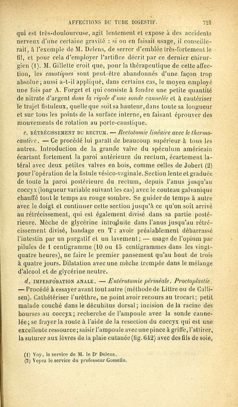 qui est très-douloureuse, agit lentement et expose à des accidents nerveux d'une certaine gravité : si on en faisait usage, il conseille- rait, à l'exemple de M. Delens, de serrer d'emblée très-fortement le fil, et pour cela d'employer l'artifice décrit par ce dernier chirur- gien (I). M. Gillette croit que, pour la thérapeutique de cette affec- tion, les caustiques sont peut-être abandonnés d'une façon trop absolue; aussi a-t-il appliqué, dans certains cas, le moyen employé une fois par A. Forget et qui consiste à fondre une petite quantité de nitrate d'argent dans la rigole d'une sonde cannelée et à cautériser le trajet fisluleux, quelleque soitsa hauteur,dans toute sa longueur et sur tous les points de la surface interne, en faisant éprouver des mouvements de rotation au porle-caustique. c. rétrécissement du rectum. — Rectotomie linéaire avec le thermo- cautère. ■■— Ce procédé lui paraît de beaucoup supérieur à tous les autres. Introduction de la grande valve du spéculum américain écartant fortement la paroi antérieure du rectum, écartement la- téral avec deux petites valves en bois, comme celles de Jobert (2) pour l'opération delà fistule vésico-vnginale. Section lente et graduée de toute la paroi postérieure du rectum, depuis l'anus jusqu'au coccyx (longueur variable suivant les cas) avec le couteau galvanique chauffé tout le temps au rouge sombre. Se guider de temps à autre avec le doigt et continuer cette section jusqu'à ce qu'on soit arrivé au rétrécissement, qui est également divisé dans sa partie posté- rieure. Mèche de glycérine introduite dans l'anus jusqu'au rétré- cissement divisé, bandage en T : avoir préalablement débarrassé l'intestin par un purgatif et un lavement; — usage de l'opium par pilules de 1 centigramme (10 ou 15 centigrammes dans les vingt- quatre heures), ne faire le premier pansement qu'au bout de trois à quatre jours. Dilatation avec une mèche trempée dans le mélange d'alcool et de glycérine neutre. d. imperfo'ration anale. —Entérotomie périnéale. Proctoplastie. — Procédé à essayer avant tout autre (méthode de Littre ou de Gai 11- sen). Cathétériser l'urèthre, ne point avoir recours au trocart; petit malade couché dans le décubitus dorsal; incision de la racine des bourses au coccyx; recherche de l'ampoule avec la sonde canne- lée; se frayer la route à l'aide de la resection du coccyx qui est une excellente ressource ; saisir l'ampoule avec une pince à griffe, l'attirer., la suturer aux lèvres de la plaie cutanée (fig. 642) avec des fils de soie, (1) Voy. le service de M. le D' Delens.