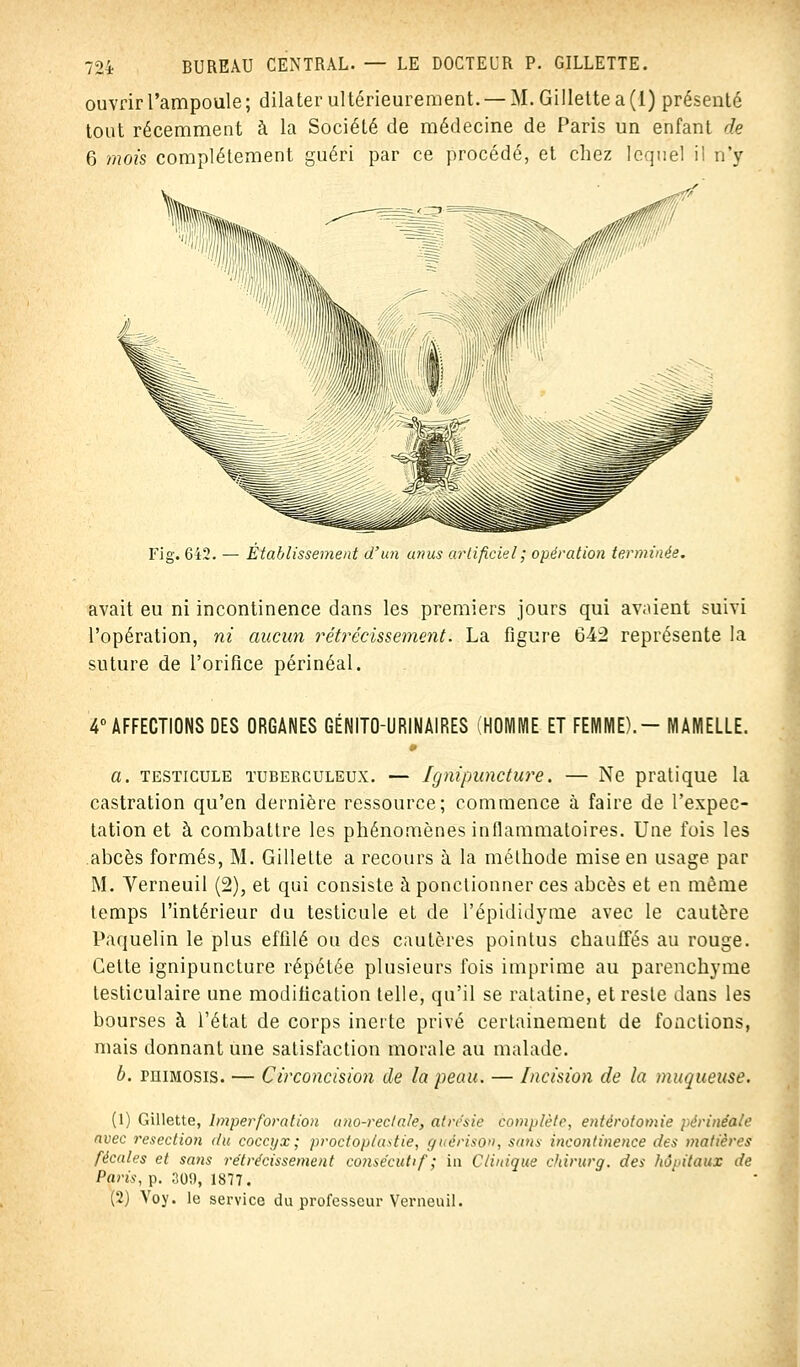 ouvrir l'ampoule; dilater ultérieurement. — M. Gillette a (1) présenté tout récemment à la Société de médecine de Paris un enfant de 6 mois complètement guéri par ce procédé, et chez lequel il n'y Fig. 642. — Etablissement d'un anus artificiel ; opération terminée. avait eu ni incontinence dans les premiers jours qui avaient suivi l'opération, ni aucun rétrécissement. La figure 642 représente la suture de l'orifice périnéal. 4° AFFECTIONS DES ORGANES GÉNITOURINAIRES (HOMME ET FEMME).- MAMELLE. a. testicule tuberculeux. — Ignipuncture. — Ne pratique la castration qu'en dernière ressource; commence à faire de l'expec- tation et à combattre les phénomènes inflammatoires. Une fois les abcès formés, M. Gillette a recours à la méthode mise en usage par M. Verneuil (2), et qui consiste à ponctionner ces abcès et en même temps l'intérieur du testicule et de l'épididymè avec le cautère Paquelin le plus effilé ou des cautères pointus chauffés au rouge. Celte ignipuncture répétée plusieurs fois imprime au parenchyme lesticulaire une modification telle, qu'il se ratatine, et reste dans les bourses à l'état de corps inerte privé certainement de fonctions, mais donnant une satisfaction morale au malade. b. peimosis. — Circoncision de la peau. — Incision de la muqueuse. (1) Gillette, Imperforation ano-rectale, alrc'sie complète, entérotomie périnéale avec resection (tu coccyx; proctoplustie, gneriso», sans incontinence des matières fécales et sans rétrécissement consécutif; in Ctinique chirurg. des hôpitaux de Paris, p. 309, 1877. (2) Voy. le service du professeur Verneuil.