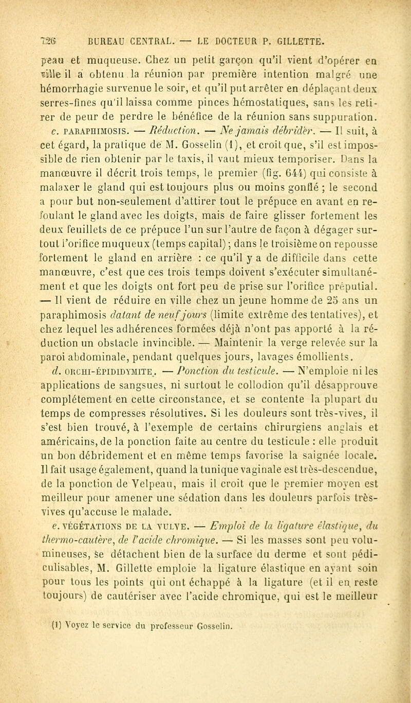 peau et muqueuse. Chez un petit garçon qu'il vient d'opérer eQ viiWe il a obtenu la réunion par première intention malgré une hémorrhagie survenue le soir, et qu'il put arrêter en déplaçant deux serres-fines qu'il laissa comme pinces hémostatiques, sans les reti- rer de peur de perdre le bénéfice de la réunion sans suppuration. c. paraphimosis. — Réduction. — Ne jamais débrider. — Il suit, à cet égard, la pratique de M. Gosselin (1), et croit que, s'il est impos- sible de rien obtenir par le taxis, il vaut mieux temporiser. Dans la manœuvre il décrit trois temps, le premier (fig. 644) qui consiste à malaxer le gland qui est toujours plus ou moins gonflé ; le second a pour but non-seulement d'attirer tout le prépuce en avant en re- foulant le gland avec les doigts, mais de faire glisser fortement les deux feuillets de ce prépuce l'un sur l'autre de façon à dégager sur- tout i'orifice muqueux (temps capital) ; dans le troisième on repousse fortement le gland en arrière : ce qu'il y a de difficile dans cette manœuvre, c'est que ces trois temps doivent s'exécuter simultané- ment et que les doigts ont fort peu de prise sur l'orifice préputiai. -— 11 vient de réduire en ville chez un jeune homme de 25 ans un paraphimosis datant de neuf jours (limite extrême des tentatives), et chez lequel les adhérences formées déjà n'ont pas apporté à la ré- duction un obstacle invincible. — Maintenir la verge relevée sur la paroi abdominale, pendant quelques jours, lavages émollients. d. orchi-épididymite . — Ponction du testicule. — N'emploie ni les applications de sangsues, ni surtout le collodion qu'il désapprouve complètement en cette circonstance, et se contente la plupart du temps de compresses résolutives. Si les douleurs sont très-vives, il s'est bien trouvé, à l'exemple de certains chirurgiens anglais et américains, de la ponction faite au centre du testicule : elle produit un bon débridement et en même temps favorise la saignée locale. Il fait usage également, quand la tunique vaginale est ti ès-descendue, de la ponction de Velpeau, mais il croit que le premier moyen est meilleur pour amener une sédation dans les douleurs parfois très- vives qu'accuse le malade. e. végétations de la vulve. — Emploi de la ligature élastique, du thermo-cautère, de l'acide chromique. — Si les masses sont peu volu- mineuses, se détachent bien de la surface du derme et sont pédi- culisables, M. Gillette emploie la ligature élastique en ayant soin pour tous les points qui ont échappé à la ligature (et il en. reste toujours) de cautériser avec l'acide chromique, qui est le meilleur