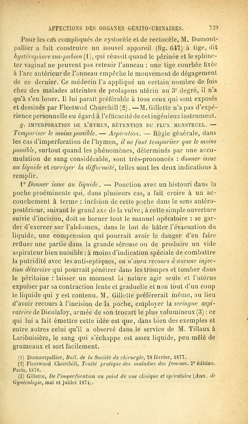 Pour les cafe compliqués de oystocèle et de rectocèle, M. Dumont- pallier a fait construire un nouvel appareil (fig. 647) à tige, dit hystéropiiore sus-pubien (1), qui réussit quand le périnée et le sphinc- ter vaginal ne peuvent pas retenir l'anneau : une tige courbée fixée à l'arc antérieur de l'anneau empêche le mouvement de dégagement de ce dernier. Ce médecin l'a appliqué un certain nombre de fois chez des malades atteintes de prolapsus utérin au 3e degré, il n'a qu'à s'en louer. Il lui paraît préférable à tous ceux qui sont exposés et dessinés par Fleetwod Churchill (2). —M. Gillette n'a pas d'expé- rience personnelle eu égard à ï'efficaci té de cet ingénieux instrument. Q. IMPERFORATION DE L'HYMEN, RÉTENTION DU FLUX MENSTRUEL. — Temporiser le moins possible. — Aspiration. — Règle générale, dans les cas d'imperforation de l'hymen, il ne faut temporiser que le moins possible, surtout quand les phénomènes, déterminés par une accu- mulation de sang considérable, sont très-prononcés : donner issue au liquide et corriger la difformité, telles sont les deux indications à remplir. 1° Donner issue au liquide. — Ponction avec un bistouri dans la poche proéminente qui, dans plusieurs cas, a fait croire à un ac- couchement à terme : incision de cette poche dans le sens antéro- postérieur, suivant le grand axe de la vulve ; à cette simple ouverture suivie d'incision, doit se borner tout le manuel opératoire : se gar- der d'exercer sur l'abdomen, dans le but de hâter l'évacuation du liquide, une compression qui pourrait avoir le danger d'en faire refluer une partie dans la grande séreuse ou de produire un vide aspirateur bien nuisible : à moins d'indication spéciale de combattre la putridité avec les antiseptiques, on n'aura recours à aucune injec- tion détersive qui pourrait pénétrer dans les trompes et tomber dans le péritoine : laisser un moment la nature agir seule et l'utérus expulser par sa contraction lente et graduelle et non tout d'un coup le liquide qui y est contenu. M. Gillette préférerait même, au lieu d'avoir recours à l'incision de la poche, employer la seringue aspi- ratrice de DieuldLÏoy, armée de son trocart le plus volumineux (3) : ce qui lui a fait émettre cette idée est que, dans bien des exemples et entre autres celui qu'il a observé dans le service de M. Tillaux à Lariboisière, le sang qui s'échappe est assez liquide, peu mêlé de grumeaux et sort facilement. (1) Dumontpallier, Bull, de la Société de chirurgie, 28 février, 1877. (2) Fleetwood Churchill, Traité pratique des maladies des femmes. 2e édition. Paris, 1876. (3) Gillette, De Vimperforation au point de vue clinique et opératoire (Ann, de Gynécologie, mai et juillet 1874).
