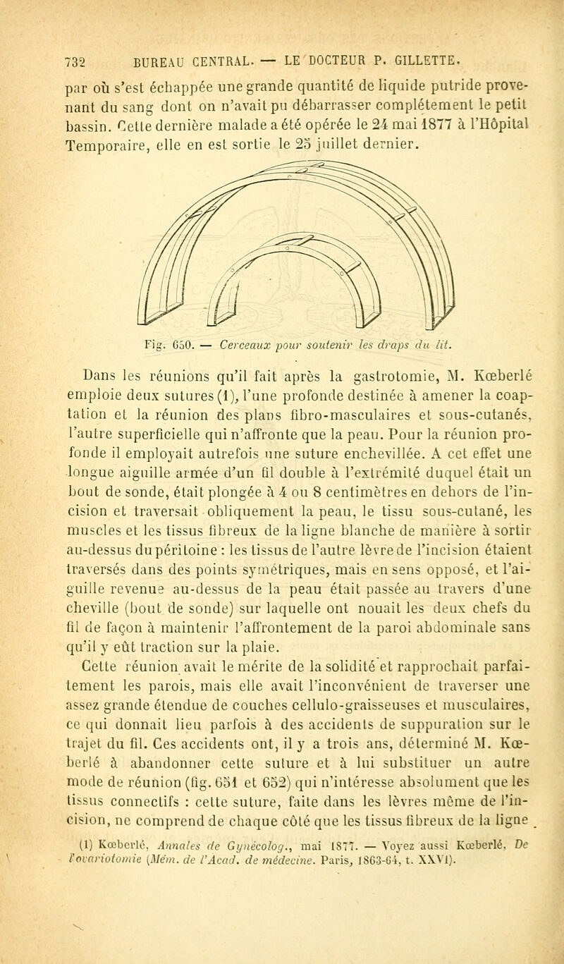 par où s'est échappée une grande quantité de liquide putride prove- nant du sang dont on n'avait pu débarrasser complètement le petit bassin. Cette dernière malade a été opérée le 24 mai 1877 à l'Hôpital Temporaire, elle en est sortie le 25 juillet dernier. Fig. 650. — Cerceaux pour soutenir les draps du lit. Dans les réunions qu'il fait après la gastrotomie, M. Kœberlé emploie deux sutures (1), l'une profonde destinée à amener la coap- tation et la réunion des plans fibro-masculaires et sous-cutanés, l'autre superficielle qui n'affronte que la peau. Pour la réunion pro- fonde il employait autrefois une suture encbevillée. A cet effet une longue aiguille armée d'un fil double à l'extrémité duquel était un bout de sonde, était plongée à 4 ou 8 centimètres en dehors de l'in- cision et traversait obliquement la peau, le tissu sous-cutané, les muscles et les tissus fibreux de la ligne blanche de manière à sortir au-dessus du péritoine : les tissus de l'autre lèvre de l'incision étaient traversés dans des points symétriques, mais en sens opposé, et l'ai- guille revenue au-dessus de la peau était passée au travers d'une cheville (bout de sonde) sur laquelle ont nouait les deux chefs du fil de façon à maintenir l'affrontement de la paroi abdominale sans qu'il y eût traction sur la plaie. Cette réunion avait le mérite de la solidité et rapprochait parfai- tement les parois, mais elle avait l'inconvénient de traverser une assez grande étendue de couches cellulo-graisseuses et musculaires, ce qui donnait lieu parfois à des accidents de suppuration sur le trajet du fil. Ces accidents ont, il y a trois ans, déterminé M. Kœ- berlé à abandonner cette suture et à lui substituer un autre mode de réunion (fig. 651 et 652) qui n'intéresse absolument, que les tissus connectifs : cette suture, faite dans les lèvres môme de l'in- cision, ne comprend de chaque côté que les tissus fibreux de la ligne (1) Kœberlé, Annales de Gynëcolog., mai 1877. — Voyez aussi Kœberlé. De l'ovariotomie {Mém. de l'Àcad. de médecine. Paris, 1863-G4, t. XXVI).