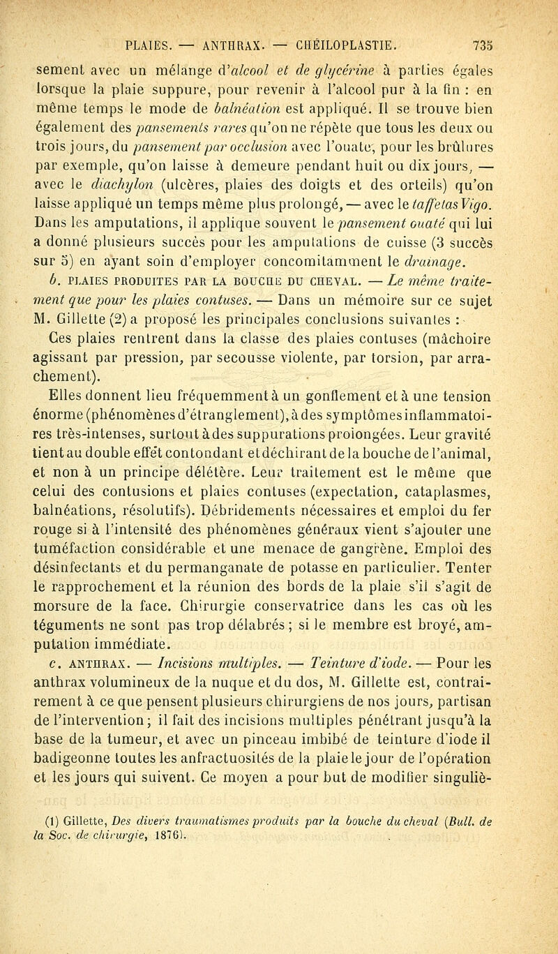sèment avec un mélange d'alcool et de glycérine à parties égales lorsque la plaie suppure, pour revenir à l'alcool pur à la fin : en même temps le mode de balnéation est appliqué. Il se trouve bien également des pansements rares qu'on ne répète que tous les deux ou trois jours, du pansement par occlusion avec l'ouate', pour les brûlures par exemple, qu'on laisse à demeure pendant huit ou dix jours, — avec le diachylon (ulcères, plaies des doigts et des orteils) qu'on laisse appliqué un temps même plus prolongé, — avec leta/felasVigo. Dans les amputations, il applique souvent le pansement ouaté qui lui a donné plusieurs succès pour les amputations de cuisse (3 succès sur o) en ayant soin d'employer concomitamment le drainage. b. plaies produites par la bouche du cheval. —Le même traite- ment que pour les plaies confuses. — Dans un mémoire sur ce sujet M. Gillette (2) a proposé les principales conclusions suivantes : Ces plaies rentrent dans la classe des plaies confuses (mâchoire agissant par pression, par secousse violente, par torsion, par arra- chement). Elles donnent lieu fréquemment à un gonflement et à une tension énorme (phénomènes d'étranglement), àdessymptômesinflammatoi- res très-intenses, surtout àdes suppurations prolongées. Leur gravité tient au double effet contondant etdéchirant de la bouche de l'animal, et non à un principe délétère. Leur traitement est le même que celui des contusions et plaies contuses (expectation, cataplasmes, balnéations, résolutifs). Débridements nécessaires et emploi du fer rouge si à l'intensité des phénomènes généraux vient s'ajouter une tuméfaction considérable et une menace de gangrène. Emploi des désinfectants et du permanganate de potasse en particulier. Tenter le rapprochement et la réunion des bords de la plaie s'il s'agit de morsure de la face. Chirurgie conservatrice dans les cas où les téguments ne sont pas trop délabrés ; si le membre est broyé, am- putation immédiate. c. anthrax. — Incisions multiples. — Teinture d'iode. — Pour les anthrax volumineux de la nuque et du dos, M. Gillette est, contrai- rement à ce que pensent plusieurs chirurgiens de nos jours, partisan de l'intervention ; il fait des incisions multiples pénétrant jusqu'à la base de la tumeur, et avec un pinceau imbibé de teinture d'iode il badigeonne toutes les anfractuosités de la plaie le jour de l'opération et les jours qui suivent. Ce moyen a pour but de modifier singuliè- (1) Gillette, Des divers traumatism.es produits par la bouche du cheval {Bull, de la Soc. de chirurgie, 1876).