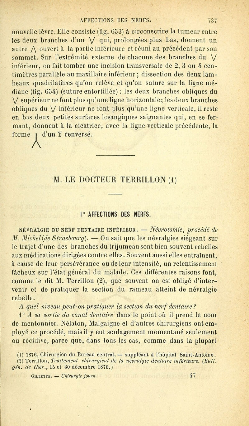 nouvelle lèvre. Elle consiste (fig. 653) à circonscrire la tumeur entre les deux branches d'un V qui, prolongées plus bas, donnent un autre /\ ouvert à la partie inférieure et réuni au précédent par son sommet. Sur l'extrémité externe de chacune des branches du V inférieur, on fait tomber une incision transversale de 2, 3 ou 4 cen- timètres parallèle au maxillaire inférieur; dissection des deux lam- beaux quadrilatères qu'on relève et qu'on suture sur la ligne mé- diane (fig. 654) (suture entortillée) : les deux branches obliques du V supérieur ne font plus qu'une ligne horizontale; les deux branches obliques du \/ inférieur ne font plus qu'une ligne verticale, il reste en bas deux petites surfaces losangiques saignantes qui, en se fer- mant, donnent à la cicatrice, avec la ligne verticale précédente, la forme i d'un Y î en versé. M. LE DOCTEUR TERRILLON (1) 1° AFFECTIONS DES NERFS. névralgie du nerf dentaire inférieur. — Névrotomie, procédé de M. Michel {de Strasbourg). — On sait que les névralgies siégeant sur le trajet d'une des branches du trijumeau sont bien souvent rebelles aux médications dirigées contre elles. Souvent aussi elles entraînent, à cause de leur persévérance ou de leur intensité, un retentissement fâcheux sur l'état général du malade. Ces différentes raisons font, comme le dit M. Terrillon (2), que souvent on est obligé d'inter- venir et de pratiquer la section du rameau atteint de névralgie rebelle. A quel niveau peut-on pratiquer la section du nerf dentaire ? 1° A sa sortie du canal dentaire dans le point où il prend le nom de mentonnier. Nélaton, Malgaigne et d'autres chirurgiens ont em- ployé ce procédé, mais il y eut soulagement momentané seulement ou récidive, parce que, dans tous les cas, comme dans la plupart (1) 1876, Chirurgien du Bureau central,— suppléant à l'hôpital Saint-Antoine. (2) Terrillon, Traitement chirurgical de la névralgie dentaire inférieure. [Bull. -gén. de thér., 15 et 30 décembre 1876.) Gillette. — Chirurgie journ. 47